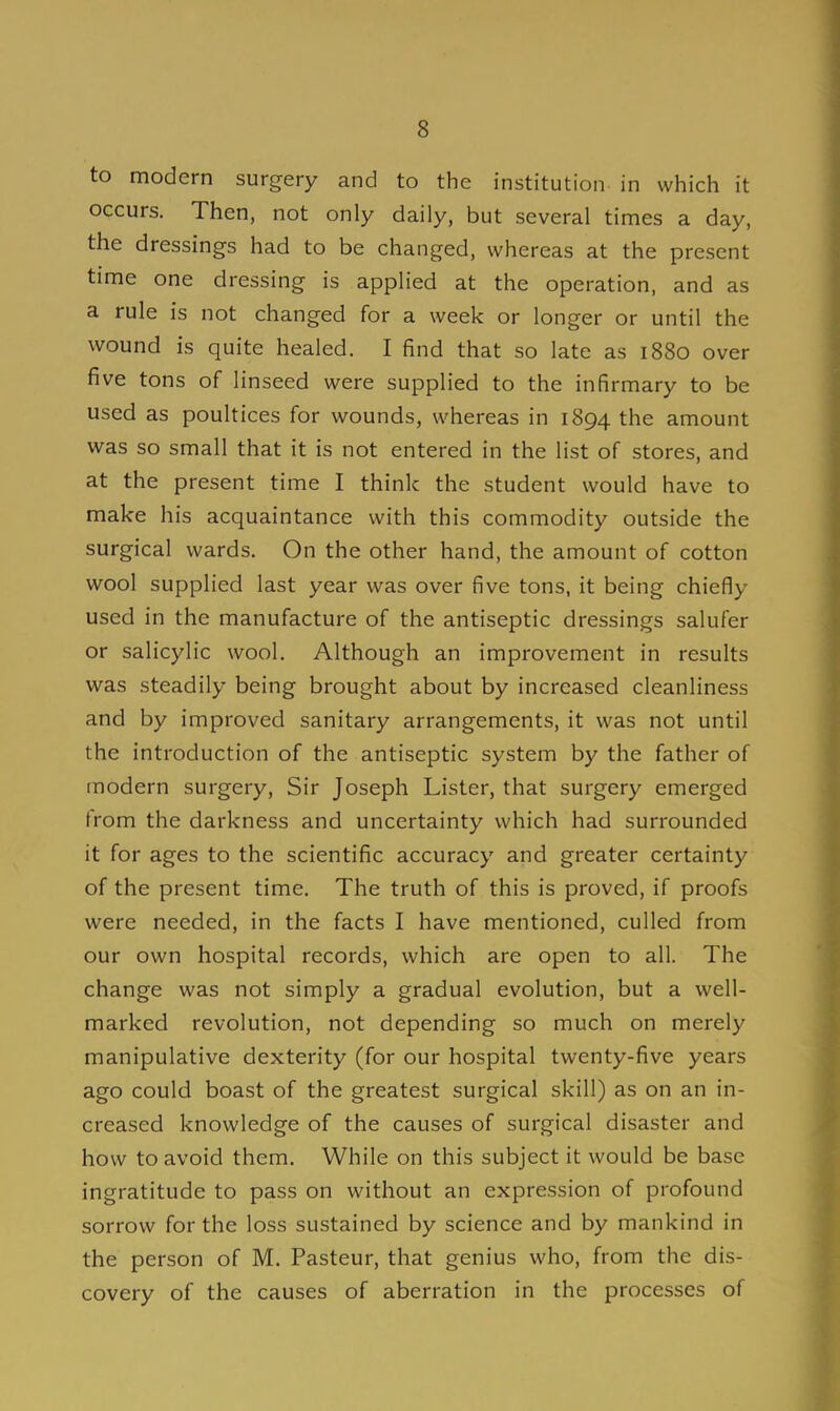 to modern surgery and to the institution in which it occurs. Then, not only daily, but several times a day, the dressings had to be changed, whereas at the present time one dressing is applied at the operation, and as a rule is not changed for a week or longer or until the wound is quite healed. I find that so late as 1880 over five tons of linseed were supplied to the infirmary to be used as poultices for wounds, whereas in 1894 the amount was so small that it is not entered in the list of stores, and at the present time I think the student would have to make his acquaintance with this commodity outside the surgical wards. On the other hand, the amount of cotton wool supplied last year was over five tons, it being chiefly used in the manufacture of the antiseptic dressings salufer or salicylic wool. Although an improvement in results was steadily being brought about by increased cleanliness and by improved sanitary arrangements, it was not until the introduction of the antiseptic system by the father of modern surgery, Sir Joseph Lister, that surgery emerged from the darkness and uncertainty which had surrounded it for ages to the scientific accuracy and greater certainty of the present time. The truth of this is proved, if proofs were needed, in the facts I have mentioned, culled from our own hospital records, which are open to all. The change was not simply a gradual evolution, but a well- marked revolution, not depending so much on merely manipulative dexterity (for our hospital twenty-five years ago could boast of the greatest surgical skill) as on an in- creased knowledge of the causes of surgical disaster and how to avoid them. While on this subject it would be base ingratitude to pass on without an expression of profound sorrow for the loss sustained by science and by mankind in the person of M. Pasteur, that genius who, from the dis- covery of the causes of aberration in the processes of