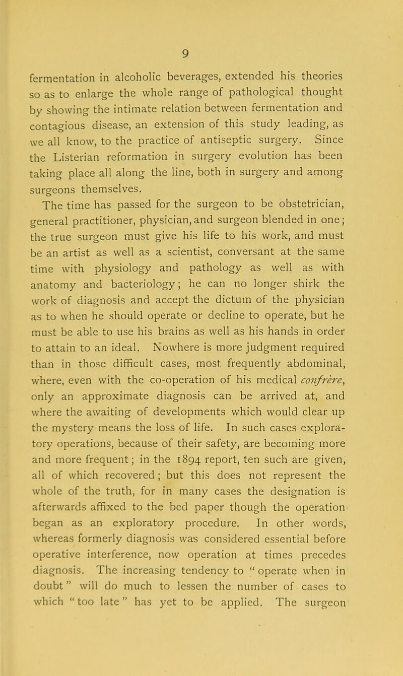 fermentation in alcoholic beverages, extended his theories so as to enlarge the whole range of pathological thought by showing the intimate relation between fermentation and contagious disease, an extension of this study leading, as we all know, to the practice of antiseptic surgery. Since the Listerian reformation in surgery evolution has been taking place all along the line, both in surgery and among sursfeons themselves. The time has passed for the surgeon to be obstetrician, general practitioner, physician,and surgeon blended in one; the true surgeon must give his life to his work, and must be an artist as well as a scientist, conversant at the same time with physiology and pathology as well as with anatomy and bacteriology; he can no longer shirk the work of diagnosis and accept the dictum of the physician as to when he should operate or decline to operate, but he must be able to use his brains as well as his hands in order to attain to an ideal. Nowhere is more judgment required than in those difficult cases, most frequently abdominal, where, even with the co-operation of his medical confrere, only an approximate diagnosis can be arrived at, and where the awaiting of developments which would clear up the mystery means the loss of life. In such cases explora- tory operations, because of their safety, are becoming more and more frequent; in the 1894 report, ten such are given, all of which recovered; but this does not represent the whole of the truth, for in many cases the designation is afterwards affixed to the bed paper though the operation began as an exploratory procedure. In other words, whereas formerly diagnosis was considered essential before operative interference, now operation at times precedes diagnosis. The increasing tendency to  operate when in doubt will do much to lessen the number of cases to which too late has yet to be applied. The surgeon