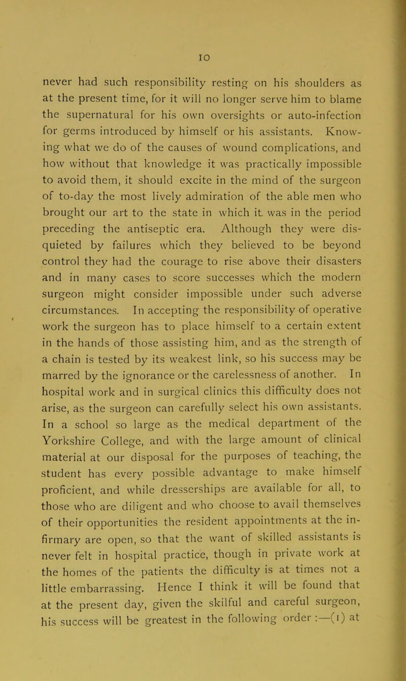 never had such responsibility resting on his shoulders as at the present time, for it will no longer serve him to blame the supernatural for his own oversights or auto-infection for germs introduced by himself or his assistants. Know- ing what we do of the causes of wound complications, and how without that knowledge it was practically impossible to avoid them, it should excite in the mind of the surgeon of to-day the most lively admiration of the able men who brought our art to the state in which it. was in the period preceding the antiseptic era. Although they were dis- quieted by failures which they believed to be beyond control they had the courage to rise above their disasters and in many cases to score successes which the modern surgeon might consider impossible under such adverse circumstances. In accepting the responsibility of operative work the surgeon has to place himself to a certain extent in the hands of those assisting him, and as the strength of a chain is tested by its weakest link, so his success may be marred by the ignorance or the carelessness of another. In hospital work and in surgical clinics this difficulty does not arise, as the surgeon can carefully select his own assistants. In a school so large as the medical department of the Yorkshire College, and with the large amount of clinical material at our disposal for the purposes of teaching, the student has every possible advantage to make himself proficient, and while dresscrships are available for all, to those who are diligent and who choose to avail themselves of their opportunities the resident appointments at the in- firmary are open, so that the want of skilled assistants is never felt in hospital practice, though in private work at the homes of the patients the difficulty is at times not a little embarrassing. Hence I think it will be found that at the present day, given the skilful and careful surgeon, his success will be greatest in the following order:—(i) at