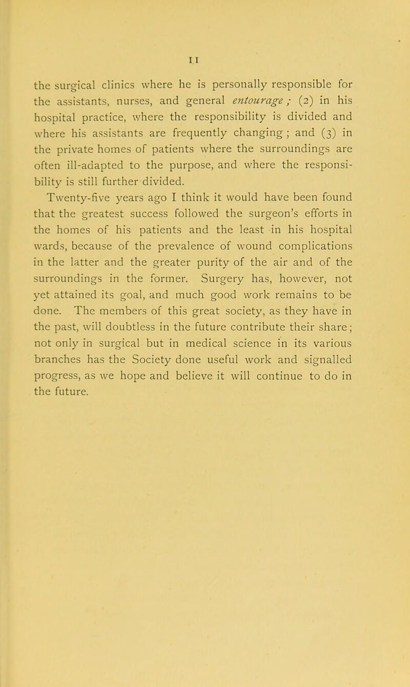 the surgical clinics where he is personally responsible for the assistants, nurses, and general entourage; (2) in his hospital practice, where the responsibility is divided and where his assistants are frequently changing ; and (3) in the private homes of patients where the surroundings are often ill-adapted to the purpose, and where the responsi- bility is still further divided. Twenty-five years ago I think it would have been found that the greatest success followed the surgeon's efforts in the homes of his patients and the least in his hospital wards, because of the prevalence of wound complications in the latter and the greater purity of the air and of the surroundings in the former. Surgery has, however, not yet attained its goal, and much good work remains to be done. The members of this great society, as they have in the past, will doubtless in the future contribute their share; not only in surgical but in medical science in its various branches has the Society done useful work and signalled progress, as we hope and believe it will continue to do in the future.