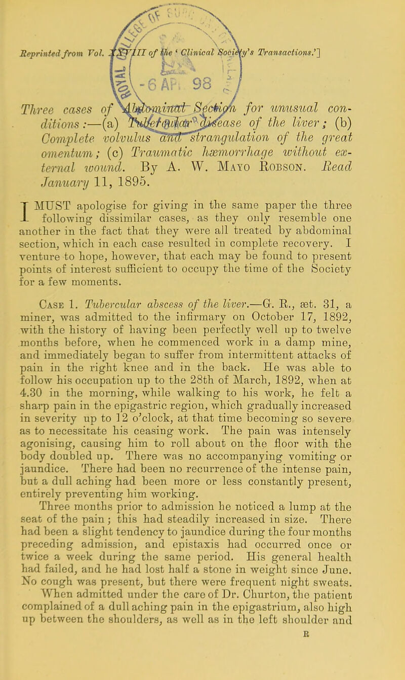 'y's Transactions.''] Reprinted from Vol. Three cases of for unusual con- ditions :—(a) TN^^f^^!^J^ase of the liver; (b) Complete volvidiisaMr^rangidation of the great omentum; (c) Traumatic hsemorrhage without ex- ternal wound. By A. W. Mayo Robson. Bead January 11, 1895. IMUST apologise for giving in the same paper the three following dissimilar cases, as they only resemble one another in the fact that they were all treated by abdominal section, which in each case resulted in complete recovery. I venture to hope, however, that each may be found to present points of interest sufficient to occupy the time of the Society for a few moments. Case 1. Ttohercular abscess of the liver.—G. R., set. 31, a miner, was admitted to the infirmary on October 17, 1892, with the history of having been perfectly well up to twelve months before, when he commenced work in a damp mine, and immediately began to suffer from intermittent attacks of pain in the right knee and in the back. He was able to follow his occupation up to the 28th of March, 1892, when at 4.30 in the morning, while walking to his work, he felt a sharp pain in the epigastric region, which gi'adually increased in severity up to 12 o'clock, at that time becoming so severe as to necessitate his ceasing work. The pain was intensely agonising, causing him to roll about on the floor with the body doubled up. There was no accompanying vomiting or jaundice. There had been no recurrence of the intense pain, hut a dull aching had been more or less constantly present, entirely preventing him working. Three months prior to admission he noticed a lump at the seat of the pain; this had steadily increased in size. There had been a slight tendency to jaundice during the four months preceding admission, and epistaxis had occurred once or twice a week during the same period. His general health had failed, and he had lost half a stone in weight since June. No cough was present, but there were frequent night sweats. When admitted under the care of Dr. Churton, the patient complained of a dull aching pain in the epigastrium, also high up between the shoulders, as well as in the left shoulder and