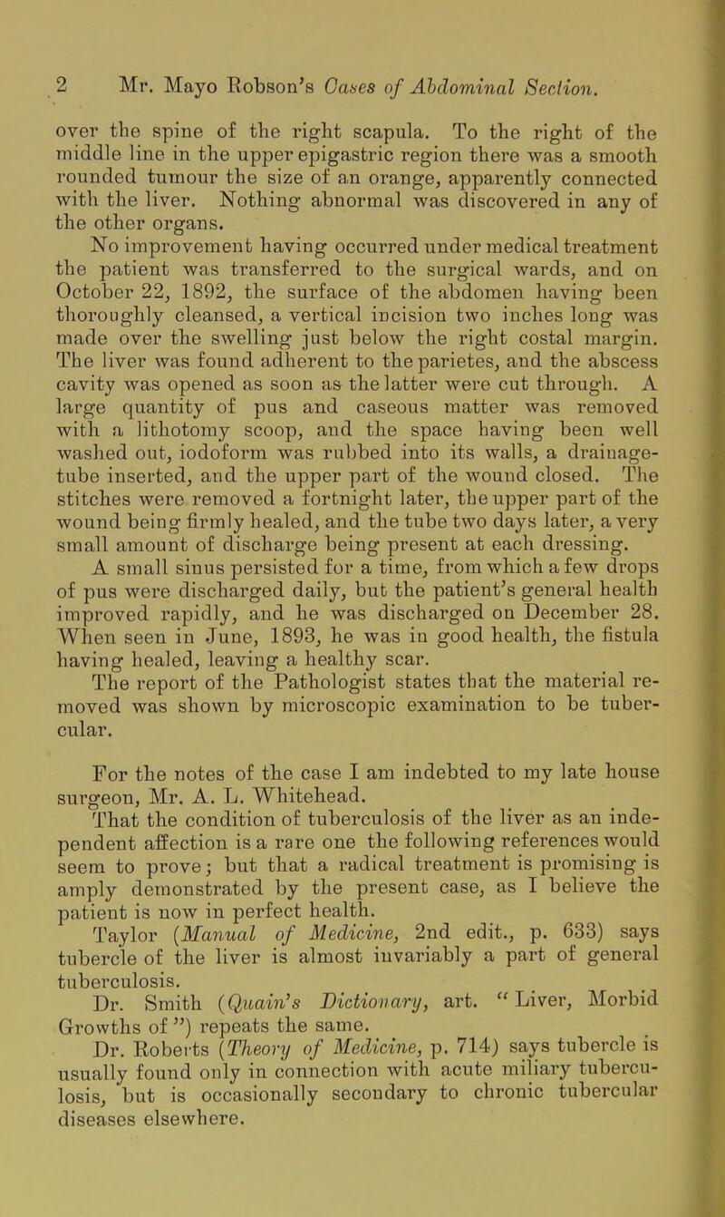over the spine of the right scapula. To the right of the middle line in the upper epigastric region there was a smooth rounded tumour the size of an orange, apparently connected with the liver. Nothing abnormal was discovered in any of the other organs. No improvement having occui-red under medical treatment the patient was transferred to the surgical wards, and on October 22, 1892, tbe surface of the abdomen having been thoroughly cleansed, a vertical incision two inches long was made over the swelling just below the right costal margin. The liver was found adherent to the parietes, and the abscess cavity was opened as soon as the latter were cut through. A large quantity of pus and caseous matter was I'emoved with a lithotomy scoop, and the space having been well washed out, iodoform was rubbed into its walls, a drainage- tube inserted, and the upper part of the wound closed. The stitches were removed a fortnight later, the upper part of the wound being firmly healed, and the tube two days later, a very small amount of discharge being present at each dressing. A small sinus persisted for a time, from which a few drops of pus were discharged daily, but the patient's general health improved rapidly, and he was discharged on December 28. When seen in June, 1893, he was in good health, the fistula having healed, leaving a healthy scar. The report of the Pathologist states that the material re- moved was shown by microscopic examination to be tuber- cular. For the notes of the case I am indebted to my late house surgeon, Mr. A. L. Whitehead. That the condition of tuberculosis of the liver as an inde- pendent affection is a rare one the following references would seem to prove; but that a radical treatment is promising is amply demonstrated by the present case, as I believe the patient is now in perfect healtla. Taylor {Manual of Medicine, 2nd edit., p. 633) says tubercle of the liver is almost invariably a part of general tuberculosis. Dr. Smith (Quain's Dictionary, art. Liver, Morbid Growths of ) repeats the same. Dr. Roberts {Theory of Medicine, p. 714) says tubercle is usually found only in connection with acute miliary tubercu- losis, but is occasionally secondary to chronic tubercular diseases elsewhere.