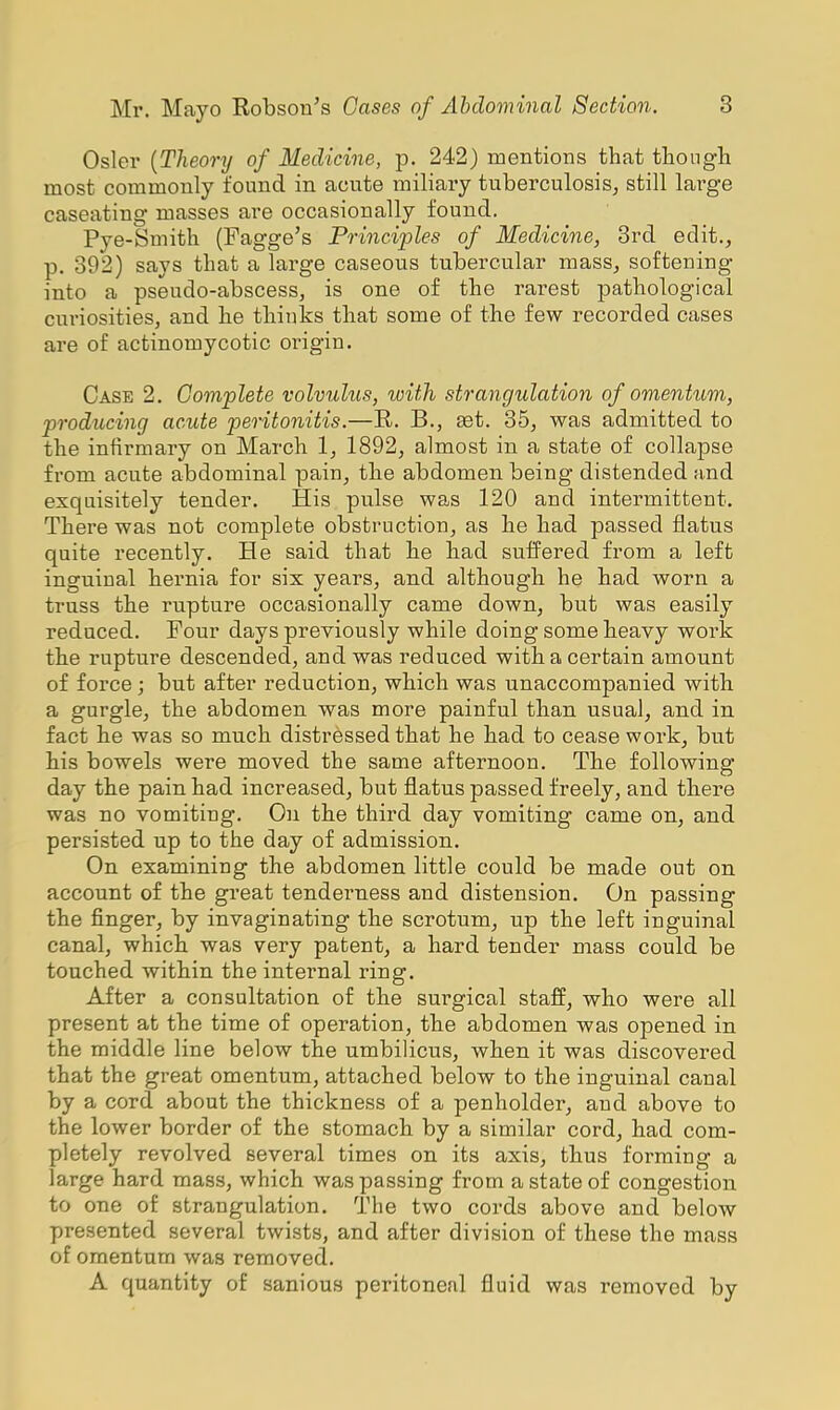 Osier {Theory of Medicine, p. 242) mentions that though most commonly found in acute miliary tuberculosis; still large caseating masses are occasionally found. Pye-Smith (Fagge's Principles of Medicine, 3rd edit., p. 392) says that a large caseous tubercular mass, softening into a pseudo-abscess, is one of the rarest pathological curiosities, and he thiuks that some of the few recorded cases are of actinomycotic origin. Case 2. Complete volvulus, with strangulation of omentum, producing acute peritonitis.—R. B., aet. 35, was admitted to the infirmary on March 1, 1892, almost in a state of collapse from acute abdominal pain, the abdomen being distended and exquisitely tender. His pulse was 120 and intermittent. There was not complete obstruction, as he had passed flatus quite recently. He said that he had suffered from a left inguinal hernia for six years, and although he had worn a truss the rupture occasionally came down, but was easily reduced. Four days previously while doing some heavy work the rupture descended, and was reduced with a certain amount of force; but after reduction, which was unaccompanied with a gurgle, the abdomen was more painful than usual, and in fact he was so much distressed that he had to cease work, but his bowels were moved the same afternoon. The following day the pain had increased, but flatus passed freely, and there was no vomiting. On the third day vomiting came on, and persisted up to the day of admission. On examining the abdomen little could be made out on account of the great tenderness and distension. On passing the finger, by invaginating the scrotum, up the left inguinal canal, which was very patent, a hard tender mass could be touched within the internal ring. After a consultation of the surgical staff, who were all present at the time of operation, the abdomen was opened in the middle line below the umbilicus, when it was discovered that the great omentum, attached below to the inguinal canal by a cord about the thickness of a penholder, and above to the lower border of the stomach by a similar cord, had com- pletely revolved several times on its axis, thus forming a large hard mass, which was passing from a state of congestion to one of strangulation. The two cords above and below presented several twists, and after division of these the mass of omentum was removed. A quantity of sanious peritoneal fluid was removed by