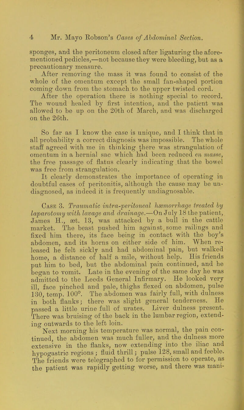 sponges, and the peritoneum closed after ligaturing the afore- mentioned pedicles,—not because tliey were bleeding, but as a precautionary measure. After removing the mass it was found to consist of the whole of the omentum except the small fan-shaped portion coming down from the stomach to the upper twisted cord. After the operation there is nothing special to I'ecord. The wound healed by first intention, and the patient Avas allowed to be up on the 20th of March, and was discharged on the 26th. So far as I know the case is unique, and I think that in all probability a correct diagnosis was impossible. The whole staff agreed with me in thinking there was strangulation of omentum in a hernial sac which had been reduced en masse, the free passage of flatus clearly indicating that the bowel was free from strangulation. It clearly demonstrates the importance of operating in doubtful cases of peritonitis, although the cause may be un- diagnosed, as indeed it is frequently undiagnosable. Case 3. Traumatic intra-peritoneal hasmorrhage treated by laparotomy with lavage and drainage.—On July 18 the patient, James H., set. 13, was attacked by a bull in the cattle market. The beast pushed him against, some raibngs and fixed him there, its face being in contact with the boy's abdomen, and its horns on either side of him. When re- leased he felt sickly and had abdominal pain, but walked home, a distance of half a mile, without help. His friends pnt him to bed, but the abdominal pain continued, and he began to vomit. Late in the evening of the same day he was admitted to the Leeds General Infirmary. He looked very ill, face pinched and pale, thighs flexed on abdomen, pulse 130, temp. 100°. The abdomen was fairly full, with dulness in both flanks; there was slight general tenderness. He passed a little urine full of urates. Liver dulness present. There was bruising of the back in the lumbar region, extend- ing outwards to the left loin. Next morning his temperature was normal, the pain con- tinued, the abdomen was much fuller, and the dulness more extensive in the flanks, now extending into the iliac and hypogastric regions ; fluid thrill; pulse 128, small and feeble. The friends were telegraphed to for permission to operate, as the patient was rapidly getting worse, and there was mani-