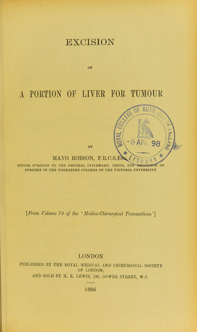 OP A PORTION OF LIVER FOR TUMOUR BY MAYO EOBSON, F.E.C.S.E: SENIOE SITEQEON TO THE GENBEAL INFIEMAEY, LEEDS, ANb REffiEESSO^T OE SUBGEET IN THE YOEKSHIEE COLLEGE OF THE TICTOEIA UNIVBESITY [From Volume 79 of the ' Medico-Chirurgical Transactions'] LONDON PUBLISHED BY THE ROYAL MEDICAL AND CHIRURGICAL SOCIETY OF LONDON, AND SOLD BY H. K. LEWIS, 136, GOWER STREET, W.C. 1896