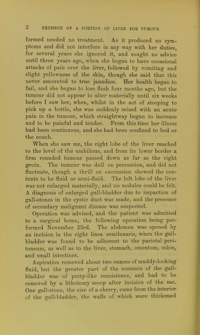 formed needed no treatment. As it produced no sym- ptoms and did not interfere in any way with her duties, for several years she ignored it, and sought no advice until three years ago, when she began to have occasional attacks of pain over the liver, followed by vomiting and slight yellowness of the skin, though she said that this never amounted to true jaundice. Her health began to fail, and she began to lose flesh four months ago, but the tumour did not appear to alter materially until six weeks before I saw her, when, whilst in the act of stooping to pick up a bottle, she was suddenly seized with an acute pain in the tumour, which straightway began to increase and to be painful and tender. From this time her illness had been continuous, and she had been confined to bed or the couch. When she saw me, the right lobe of the liver reached to the level of the umbilicus, and from its lower border a firm rounded tumour passed down as far as the right groin. The tumour was dull on percussion, and did not fluctuate, though a thrill on succussion showed the con- tents to be fluid or semi-fluid. The left lobe of the liver was not enlarged materially, and no nodules could be felt. A diagnosis of enlarged gall-bladder due to impaction of gall-stones in the cystic duct was made, and the presence of secondary malignant disease was suspected. Operation was advised, and the patient was admitted to a surgical home, the following operation being per- formed November 23rd. The abdomen was opened by an incision in the right linea semilunaris, when the gall- bladder was found to be adherent to the parietal peri- toneum, as well as to the liver, stomach, omentum, colon, and small intestines. Aspiration removed about two ounces of muddy-looking fluid, but the greater part of the contents of the gall- bladder was of putty-like consistence, and had to be removed by a lithotomy scoop after incision of the sac. One gall-stone, the size of a cherry, came from the interior of the gall-bladder, the walls of which were thickened