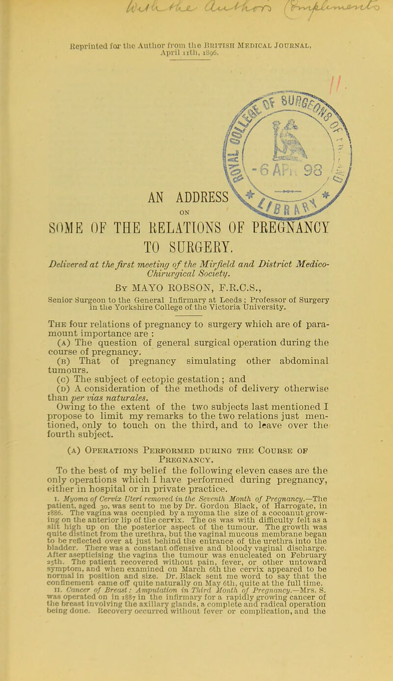 lieprintod for the Author from tlie llniTisn Medical Joubnai,, April nth, 1896. SOME OF THE RELATIONS OF PREGNANCY TO SURGERY. Delivered at the first meeting of the Mirjield and District Medico- Chirurgical Society. By mayo ROBSON, F.R.O.S., Senior Surgeon to the General Infirmary at Leeds ; Professor of Surgery in the Yorkshire College of the Victoria University. The four relations of pregnancy to surgery which are of para- mount importance are : (a) The question of general surgical operation during the course of pregnancy. (b) That of pregnancy simulating other abdominal tumours. (o) The subject of ectopic gestation ; and (d) a consideration of the methods of delivery otherwise than per vias naturales. Owing to the extent of the two subjects last mentioned I propose to limit my remarks to the two relations just men- tioned, only to touch on the third, and to leave over the fourth subject. (a) Operations Performed during the Course of Pregnancy. To the best of my belief the following eleven cases are the only operations which I have performed during pregnancy, either in hospital or in private practice. I. Myoma oj Cervix Uteri removed in the Seventh Month of Pregnancy.—The patient, aged ;3o, was sent to me by Dr. Gordon Black, of Harrogate, in 1886. The vagina was occupied by a myoma the size of a cocoanut grow- ing on the anterior lip of the cervix. The os was with difficulty felt as a slit high up on the posterior aspect of the tumour. The growth was quite distinct from the urethra, but the vaginal mucous membrane began to be reflected over at just behind the entrance of the urethra into ihe bladder. There was a constant offensive and bloody vaginal discharge. After asepticising the vagina the tumour was enucleated on February 2sth. The patient recovered without pain, fever, or other untoward symptom, and when examined on March 6th the cervix appeared to be normal in position and size. Dr. Black scut me word to say that the confinement came off quite naturally on May 6tli, quite at the full time. II. Cancer of Breaat: Amputation in Third Month of Pregiuincy.—Mrs. S. wa.t operated on in 1887 in the infirmary for a rapidly gi-owing cancer of the breast involving the axill;n-y glands, a complete and radical operation being done. I'.ccovery occurred willioul fever or complication, and the