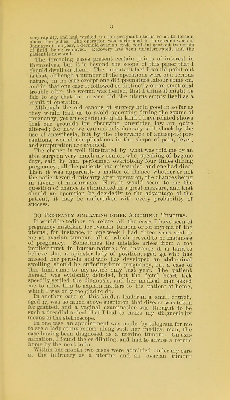 8 very rapidly, and had puslied up tlio pregnant uterus so as to force it above the pubos. The operation was performed in the second week of January of this year, a dermoid ovarian cyst, containing about two pints of fluid, being removed. Recovery lias been uninterrupted, and the patient is now well. The foregoing cases present certain points of interest in themselves, but it is beyond the scope of this paper that I should dwell on them. The important fact I would point out is that, although a number of the operations were of a serious nature, in no case except one did premature labour come on, and in that one case it followed so distinctly on an emotional trouble after the wound was healed, that I think it might be fair to say that in no case did the uterus empty itself as a result of operation. Although the old canons of surgery hold good in so far as they would lead us to avoid operating during the course of pregnancy, yet an experience of the kind I have related shows that our grounds for observing unwritten law are quite altered ; for now we can not only do away with shock by the use of anaesthesia, but by the observance of antiseptic pre- cautions, wound complications in the shape of pain, fever, and suppuration are avoided. The change is well illustrated by what was told me by an able surgeon veiy much my senior, who, speaking of bygone days, said he had performed ovariotomy four times during pregnancy ; all the patients had miscarried, and one had died. Then it was apparently a matter of chance whether or not the patient would miscarry after operation, the chances being in favour of miscarriage. Now, it would seem to me the question of chance is eliminated in a great measure, and that should an operation be decidedly to the advantage of the patient, it may be undertaken with every probability of success. (b) Pregnancy simulating other Abdominal Tumours. It would be tedious to relate all the cases I have seen of pregnancy mistaken for ovarian tumour or for myoma of the uterus ; for instance, in one week I had three cases sent to me as ovarian tumour, all of which proved to be instances of pregnancy. Sometimes the mistake arises from a too implicit trust in human nature : for instance, it is hard to believe that a spinster lady of position, aged 49, who has missed her periods, and who has developed an abdominal swelling, should be suffering from pregnancy, but a case of this kind came to my notice only last year. The patient herself was evidently deluded, but the festal heart tick speedily settled the diagnosis, and her medical man asked me to allow him to explain matters to his patient at home, which I was only too glad to do. In another case of this kind, a leader in a small church, aged 47, was so much above suspicion that disease was taken for granted, and a vaginal examination was thought to be such a dreadful ordeal that I had to make my diagnosis by means of the stethoscope. In one case an appointment was made by telegram for me to see a lady at my rooms along with her medical man, the case having been diagnosed as a uterine tumour. On exa- mination, I found the os dilating, and had to advise a return home hy the next train. Withm one month two cases were admitted under my care at the infirmary as a uterine and an ovarian tumour