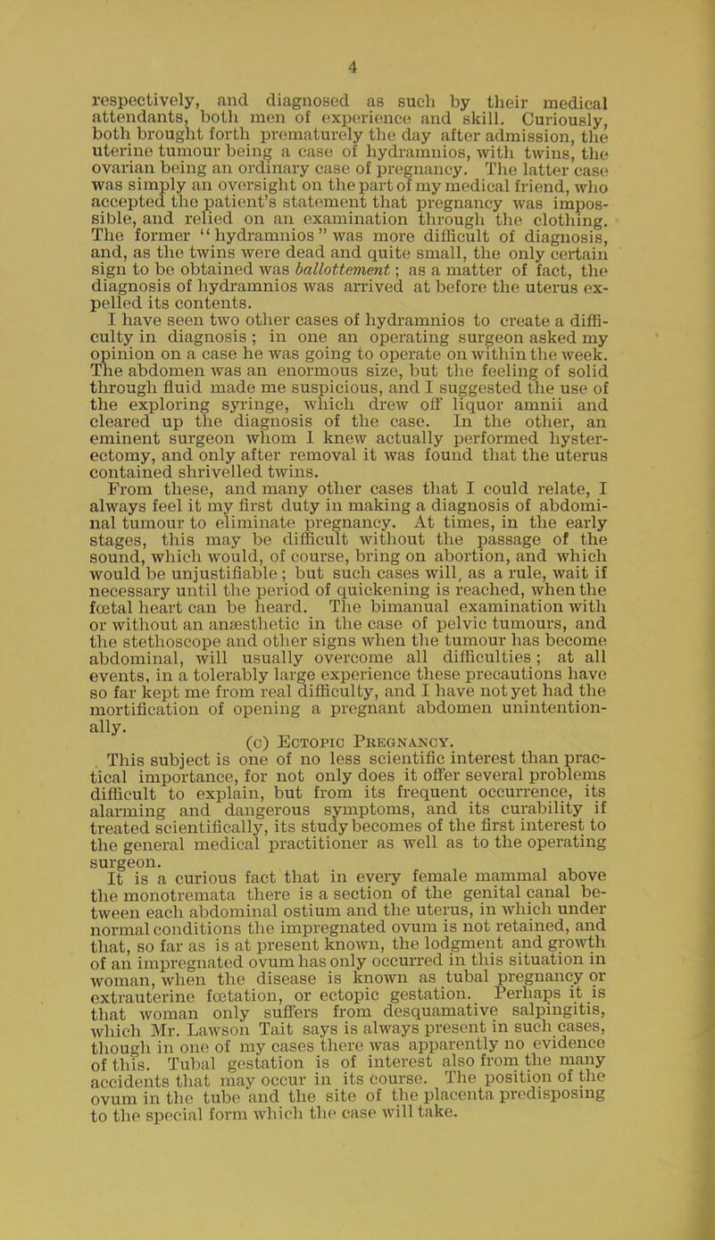 respectively, and diagnosed as such by their medical attendants, both men of experience and skill. Curiously, both brought forth prematurely tlie day after admission, the uterine tumour being a case of liydramnios, with twins, the ovarian being an ordinary case of pregnancy. The latter case was simply an oversight on the part of my medical friend, who accepted the patient's statement that pregnancy was impos- sible, and relied on an examination through the clothing. The former  liydramnios  was more difficult of diagnosis, and, as the twins were dead and quite small, the only certain sign to be obtained was ballottement; as a matter of fact, the diagnosis of liydramnios was arrived at before the uterus ex- pelled its contents. I have seen two other cases of hydi-amnios to create a diffi- culty in diagnosis ; in one an operating surgeon asked my opinion on a case he was going to operate on within the week. The abdomen was an enormous size, but the feeling of solid through fluid made me suspicious, and I suggested the use of the exploring syringe, which drew oS liquor amnii and cleared up the diagnosis of the case. In the other, an eminent surgeon whom 1 knew actually perfoi'med hyster- ectomy, and only after removal it was found that the uterus contained shrivelled twins. From these, and many other cases that I could relate, I always feel it my first duty in making a diagnosis of abdomi- nal tumour to eliminate pregnancy. At times, in the early stages, this may be difficult without the passage of the sound, which would, of course, bring on abortion, and which would be unjustifiable ; but such cases will, as a rule, wait if necessary until the period of quickening is reached, when the foetal heart can be heard. The bimanual examination with or without an ansesthetic in the case of pelvic tumours, and the stethoscope and other signs when the tumour has become abdominal, will usually overcome all difficulties; at all events, in a tolerably large experience these precautions have so far kept me from real difficulty, and I have not yet had the mortification of opening a pregnant abdomen unintention- ally. (c) Ectopic Pkegnancy. This subject is one of no less scientific interest than prac- tical importance, for not only does it offer several problems difficult to explain, but from its frequent occurrence, its alarming and dangerous symptoms, and its curability if treated scientifically, its study becomes of the first interest to the general medical practitioner as well as to the operating surgeon. It is a curious fact that in eveiy female mammal above the monotremata there is a section of the genital canal be- tween each abdominal ostium and the uterus, in which under normal conditions the impregnated ovum is not retained, and that, so far as is at present known, the lodgment and growth of an impregnated ovum has only occurred in this situation in woman, when the disease is known as tubal pregnancy or extrauterine fcetation, or ectopic gestation. Perhaps it is that woman only sufl'ers from desquamative salpingitis, which Mr. Lawson Tait says is always present in such eases, though in one of my cases there was apparently no evidence of this. Tubal gestation is of interest also from the many accidents that may occur in its course. The position of the ovum in the tube and the site of the placenta predisposmg to tlie special form which thf case will take.