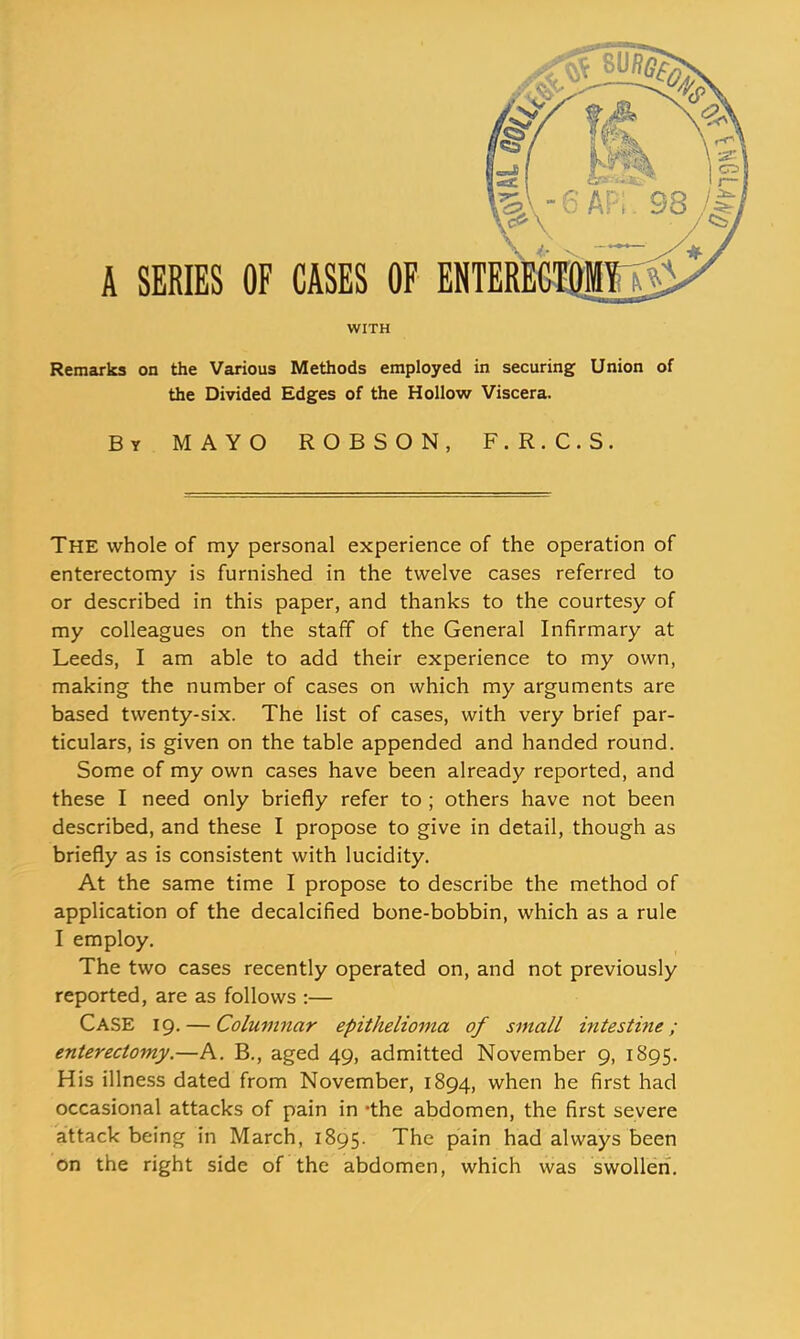 WITH Remarks on the Various Methods employed in securing Union of the Divided Edges of the Hollow Viscera. By mayo ROBSON, F.R.C.S. The whole of my personal experience of the operation of enterectomy is furnished in the twelve cases referred to or described in this paper, and thanks to the courtesy of my colleagues on the staff of the General Infirmary at Leeds, I am able to add their experience to my own, making the number of cases on which my arguments are based twenty-six. The list of cases, with very brief par- ticulars, is given on the table appended and handed round. Some of my own cases have been already reported, and these I need only briefly refer to ; others have not been described, and these I propose to give in detail, though as briefly as is consistent with lucidity. At the same time I propose to describe the method of application of the decalcified bone-bobbin, which as a rule I employ. The two cases recently operated on, and not previously reported, are as follows :— Case 19. — Columnar epithelioma of small intestine; enterectomy—h. B., aged 49, admitted November 9, 1895. His illness dated from November, 1894, when he first had occasional attacks of pain in -the abdomen, the first severe attack being in March, 1895. The pain had always been on the right side of the abdomen, which was swollen.