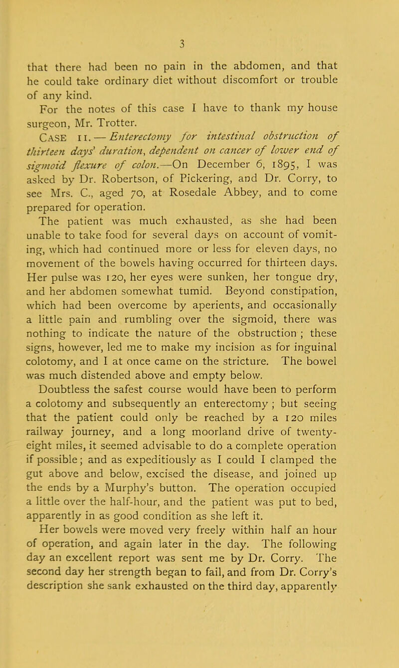 that there had been no pain in the abdomen, and that he could take ordinary diet without discomfort or trouble of any kind. For the notes of this case I have to thank my house surgeon, Mr. Trotter. Case ii. — Enterectomy for intestinal obstruction of thirteen days' dwation, dependent on cancer of lower end of sigmoid flexure of colon.—On December 6, 1895, I was asked by Dr. Robertson, of Pickering, and Dr. Corry, to see Mrs. C, aged 70, at Rosedale Abbey, and to come prepared for operation. The patient was much exhausted, as she had been unable to take food for several days on account of vomit- ing, which had continued more or less for eleven days, no movement of the bowels having occurred for thirteen days. Her pulse was 120, her eyes were sunken, her tongue dry, and her abdomen somewhat tumid. Beyond constipation, which had been overcome by aperients, and occasionally a little pain and rumbling over the sigmoid, there was nothing to indicate the nature of the obstruction ; these signs, however, led me to make my incision as for inguinal colotomy, and I at once came on the stricture. The bowel was much distended above and empty below. Doubtless the safest course would have been to perform a colotomy and subsequently an enterectomy ; but seeing that the patient could only be reached by a 120 miles railway journey, and a long moorland drive of twenty- eight miles, it seemed advisable to do a complete operation if po.ssible; and as expeditiously as I could I clamped the gut above and below, excised the disease, and joined up the ends by a Murphy's button. The operation occupied a little over the half-hour, and the patient was put to bed, apparently in as good condition as she left it. Her bowels were moved very freely within half an hour of operation, and again later in the day. The following day an excellent report was sent me by Dr. Corry. The second day her strength began to fail, and from Dr. Corry's description she sank exhausted on the third day, apparently