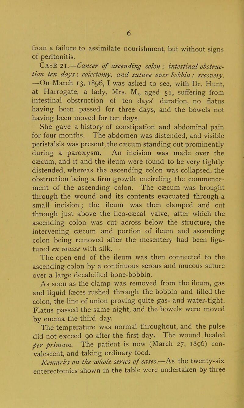 from a failure to assimilate nourishment, but v/ithout signs of peritonitis. Case 21.—Cancer of ascendmg colon: intestinal obstruc- tion ten days: colectomy, and suture over bobbin: recovery. —On March 13, 1896, I was asked to see, with Dr. Hunt, at Harrogate, a lady, Mrs. M., aged 51, suffering from intestinal obstruction of ten days' duration, no flatus having been passed for three days, and the bowels not having been moved for ten days. She gave a history of constipation and abdominal pain for four months. The abdomen was distended, and visible peristalsis was present, the caecum standing out prominently during a paroxysm. An incision was made over the caecum, and it and the ileum were found to be very tightly distended, whereas the ascending colon was collapsed, the obstruction being a firm growth encircling the commence- ment of the ascending colon. The caecum was brought through the wound and its contents evacuated through a small incision; the ileum was then clamped and cut through just above the ileo-caecal valve, after which the ascending colon was cut across below the structure, the intervening caecum and portion of ileum and ascending colon being removed after the mesentery had been liga- tured en masse with silk. The open end of the ileum was then connected to the ascending colon by a continuous serous and mucous suture over a large decalcified bone-bobbin. As soon as the clamp was removed from the ileum, gas and liquid fasces rushed through the bobbin and filled the colon, the line of union proving quite gas- and water-tight. Flatus passed the same night, and the bowels were moved by enema the third day. The temperature was normal throughout, and the pulse did not exceed 90 after the first day. The wound healed per primam. The patient is now (March 27, 1896) con- valescent, and taking ordinary food. Remarks on the whole series of cases.—As the twenty-six enterectomies shown in the table were undertaken by three