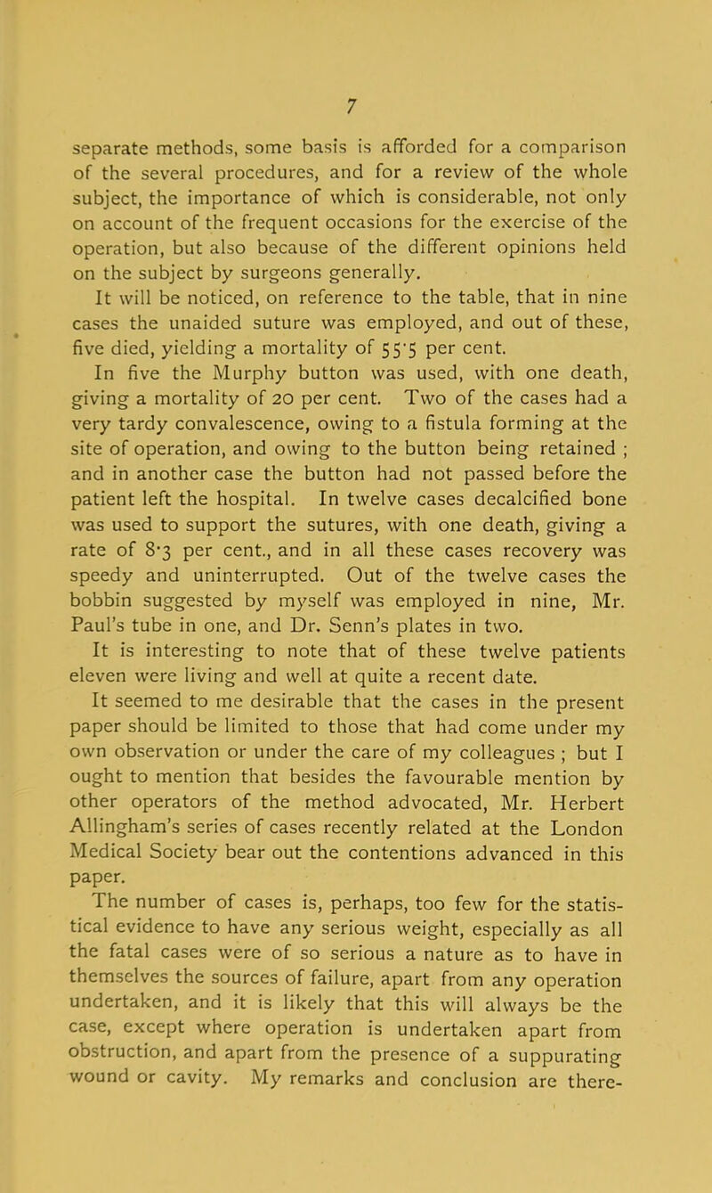 separate methods, some basts is afforded for a comparison of the several procedures, and for a review of the whole subject, the importance of which is considerable, not only on account of the frequent occasions for the exercise of the operation, but also because of the different opinions held on the subject by surgeons generally. It will be noticed, on reference to the table, that in nine cases the unaided suture was employed, and out of these, five died, yielding a mortality of S5'5 per cent. In five the Murphy button was used, with one death, giving a mortality of 20 per cent. Two of the cases had a very tardy convalescence, owing to a fistula forming at the site of operation, and owing to the button being retained ; and in another case the button had not passed before the patient left the hospital. In twelve cases decalcified bone was used to support the sutures, with one death, giving a rate of 83 per cent., and in all these cases recovery was speedy and uninterrupted. Out of the twelve cases the bobbin suggested by myself was employed in nine, Mr. Paul's tube in one, and Dr. Senn's plates in two. It is interesting to note that of these twelve patients eleven were living and well at quite a recent date. It seemed to me desirable that the cases in the present paper should be limited to those that had come under my own observation or under the care of my colleagues ; but I ought to mention that besides the favourable mention by other operators of the method advocated, Mr. Herbert AUingham's series of cases recently related at the London Medical Society bear out the contentions advanced in this paper. The number of cases is, perhaps, too few for the statis- tical evidence to have any serious weight, especially as all the fatal cases were of so serious a nature as to have in themselves the sources of failure, apart from any operation undertaken, and it is likely that this will always be the case, except where operation is undertaken apart from obstruction, and apart from the presence of a suppurating wound or cavity. My remarks and conclusion are there-