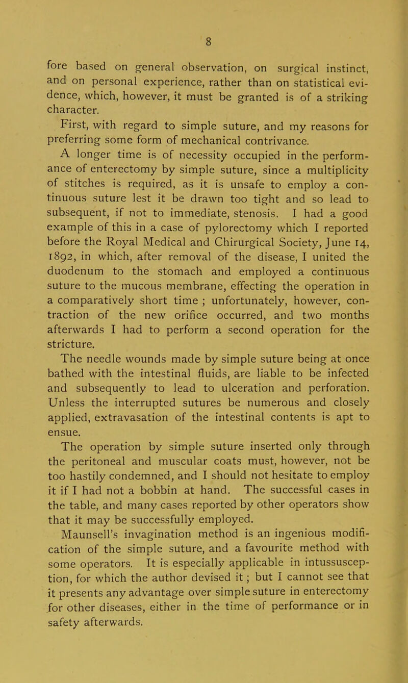 fore based on general observation, on surgical instinct, and on personal experience, rather than on statistical evi- dence, which, however, it must be granted is of a striking character. First, with regard to simple suture, and my reasons for preferring some form of mechanical contrivance. A longer time is of necessity occupied in the perform- ance of enterectomy by simple suture, since a multiplicity of stitches is required, as it is unsafe to employ a con- tinuous suture lest it be drawn too tight and so lead to subsequent, if not to immediate, stenosis. I had a good example of this in a case of pylorectomy which I reported before the Royal Medical and Chirurgical Society, June 14, 1892, in which, after removal of the disease, I united the duodenum to the stomach and employed a continuous suture to the mucous membrane, effecting the operation in a comparatively short time ; unfortunately, however, con- traction of the new orifice occurred, and two months afterwards I had to perform a second operation for the stricture. The needle wounds made by simple suture being at once bathed with the intestinal fluids, are liable to be infected and subsequently to lead to ulceration and perforation. Unless the interrupted sutures be numerous and closely applied, extravasation of the intestinal contents is apt to ensue. The operation by simple suture inserted only through the peritoneal and muscular coats must, however, not be too hastily condemned, and I should not hesitate to employ it if I had not a bobbin at hand. The successful cases in the table, and many cases reported by other operators show that it may be successfully employed. Maunsell's invagination method is an ingenious modifi- cation of the simple suture, and a favourite method with some operators. It is especially applicable in intussuscep- tion, for which the author devised it; but I cannot see that it presents any advantage over simple suture in enterectomy for other diseases, either in the time of performance or in safety afterwards.