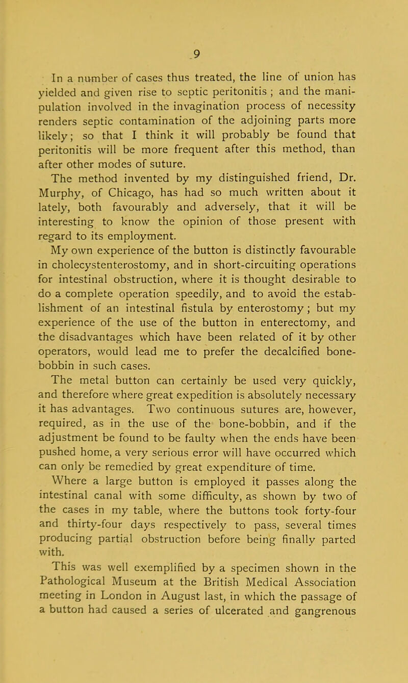 In a number of cases thus treated, the line of union has yielded and given rise to septic peritonitis ; and the mani- pulation involved in the invagination process of necessity renders septic contamination of the adjoining parts more likely; so that I think it will probably be found that peritonitis will be more frequent after this method, than after other modes of suture. The method invented by my distinguished friend, Dr. Murphy, of Chicago, has had so much written about it lately, both favourably and adversely, that it will be interesting to know the opinion of those present with regard to its employment. My own experience of the button is distinctly favourable in cholecystenterostomy, and in short-circuiting operations for intestinal obstruction, where it is thought desirable to do a complete operation speedily, and to avoid the estab- lishment of an intestinal fistula by enterostomy; but my experience of the use of the button in enterectomy, and the disadvantages which have been related of it by other operators, would lead me to prefer the decalcified bone- bobbin in such cases. The metal button can certainly be used very quickly, and therefore where great expedition is absolutely necessary it has advantages. Two continuous sutures are, however^ required, as in the use of the bone-bobbin, and if the adjustment be found to be faulty when the ends have been pushed home, a very serious error will have occurred which can only be remedied by great expenditure of time. Where a large button is employed it passes along the intestinal canal with some difficulty, as shown by two of the cases in my table, where the buttons took forty-four and thirty-four days respectively to pass, several times producing partial obstruction before being finally parted with. This was well exemplified by a specimen shown in the Pathological Museum at the British Medical Association meeting in London in August last, in which the passage of a button had caused a series of ulcerated and gangrenous