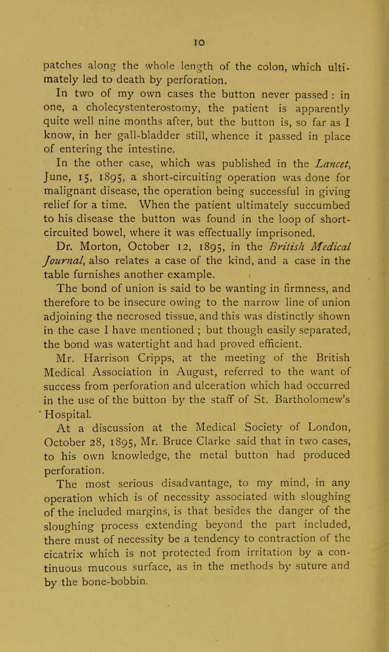 lO patches along the whole length of the colon, which ulti- mately led to death by perforation. In two of my own cases the button never passed : in one, a cholecystenterostomy, the patient is apparently quite well nine months after, but the button is, so far as I know, in her gall-bladder still, whence it passed in place of entering the intestine. In the other case, which was published in the Lancet, June, 15, 1895, a short-circuiting operation was done for malignant disease, the operation being successful in giving relief for a time. When the patient ultimately succumbed to his disease the button was found in the loop of short- circuited bowel, where it was effectually imprisoned. Dr. Morton, October 12, 1895, in the British Medical Journal, also relates a case of the kind, and a case in the table furnishes another example. 1 The bond of union is said to be wanting in firmness, and therefore to be insecure owing to the narrow line of union adjoining the necrosed tissue, and this was distinctly shown in the case I have mentioned ; but though easily separated, the bond was watertight and had proved efficient. Mr. Harrison Cripps, at the meeting of the British Medical Association in August, referred to the want of success from perforation and ulceration which had occurred in the use of the button by the staff of St. Bartholomew's ' Hospital. At a discussion at the Medical Society of London, October 28, 1895, Mr. Bruce Clarke said that in two cases, to his own knowledge, the metal button had produced perforation. The most serious disadvantage, to my mind, in any operation which is of necessity associated with sloughing of the included margins, is that besides the danger of the sloughing process extending beyond the part included, there must of necessity be a tendency to contraction of the cicatrix which is not protected from irritation by a con- tinuous mucous surface, as in the methods by suture and by the bone-bobbin.