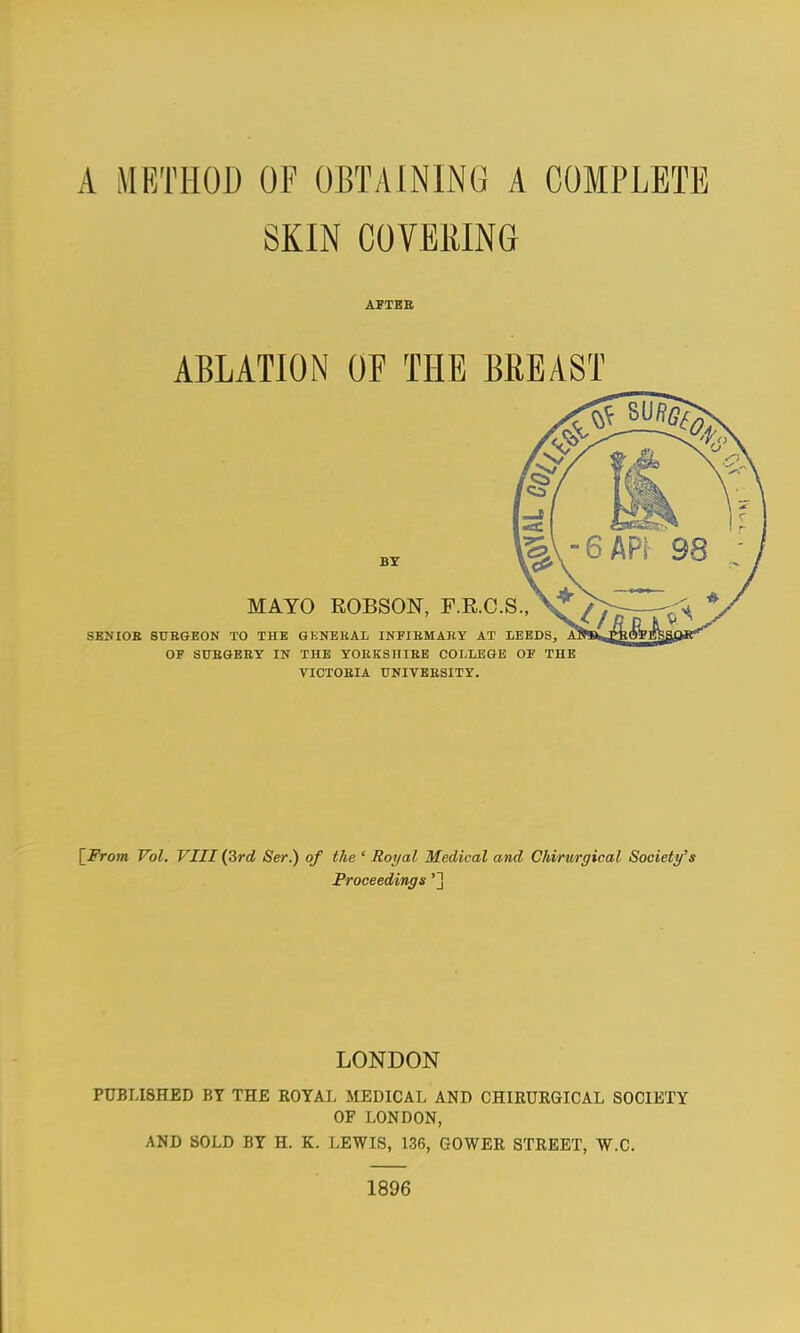 SKIN COVERING AFTBB ABLATION OF THE BREAST BY MAYO EOBSON, F.E.C.S., SKNIOE SUSGEON TO THE GKNEUAL INFIBMAKY AT LEEBS, OF SUBGEEY IN THE YOEKSIIIEE COLLEGE OF THE VICTOEIA TTNITBESITY. [JVom Vol. VIII (3rcJ Ser.) of the ' Royal Medical and Chirurgical Society's Proceedings'] LONDON PUBLISHED BY THE ROYAL MEDICAL AND CHIRURGICAL SOCIETY OF LONDON, AND SOLD BY H. K. LEWIS, 136, GOWER STREET, W.C. 1896