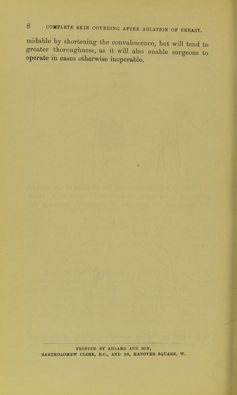 » COMPLETE SKIN COVERING AFTER ABLATION OF BREAST. midable by shortening the convalescence, but will tend to greater thoroughness, as it will also enable surgeons to operate in cases otherwise inoperable. PRINTED BY ADLABD AND SON, BAETHOJCiOMEW OLOBBj B.C., AND 20, HANOVBB SQUAEB, W.