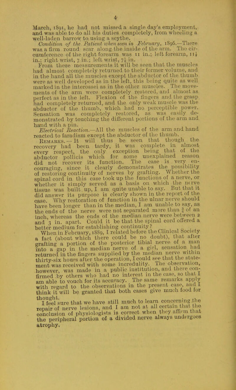 March, iSgijhe had not missed a single day's employment, and was able to do all his duties completely, from wheeling a well-ladon barrow to using a scythe. Condition of tlie Patient ivhen seen in February, 1896.—There was a firm round scar along the inside of the arm. Tiio cir- cumference of the right forearm was 11 in.; left forearm, iii in.; right wrist, 7 in.; left wrist, 7!, in. From these measurements it will be seen that the muscles had almost completely returned to their former volume, and in the hand all the muscles except the abductor of the thumb were as well developed as in the left, this being quite as well marked in the interossei as in the other muscles. The move- ments of the arm were completely restored, and almost as perfect as in the left. Flexion of the fingers and the grasp had completely returned, and the only weak muscle was the abductor of the thumb, which had no perceptible power. Sensation was completely restored, as was easily de- monstrated by touching the difierent portions of the arm and hand with a pin. Electrical Reaction.—k\\ the muscles of the arm and hand reacted to faradism except the abductor of the thumb. Remarks. —It will thus be seen that though the recovery had been tardy, it was complete in almost every respect, the only exception being that of the abductor pollicis which for some unexplained reason did not recover its function. The case is very en- couraging, since it clearly demonstrates the possibility of restoring continuity of nerves by grafting. Whether the spinal cord in this case took up the functions of a nerve, or whether it simply served as a basis on which the ntrye tissue was built up, I am quite unable to say. But that it did answer its purpose is clearly shown in the report of the case. Why restoration of function in the ulnar nerve should have been longer than in the median, I am unable to say, as the ends of the nerve were not separated more than f of an inch, whereas the ends of the median nerve were between 2 and 3 in. apart. Could it be that the spinal cord offered a better medium for establishing continuity ? When in February, 1889, I related before the Clinical Society a fact (about which there could be no doubt), that after grafting a portion of the posterior tibial nerve of a man into a gap in the median nerve of a girl, sensation had returned in the fingers supplied by the median nerve within thirty-six hours after the operation, I could see that the state- ment was received with some incredulity. The observation, however, was made in a public institution, and there con- firmed by others who had no interest in the case, so that 1 am able to vouch for its accuracy. The same remarks apply with regard to the observations in the present case and 1 think it will be granted that both cases give much food for '^Iffef sure that we have still much to learn concerning .the repair of nerve lesions, and I am not at all certain that the conclusion of physiologists is correct when they affirm tliat the peripheral portion of a divided nerve always undergoes atrophy.
