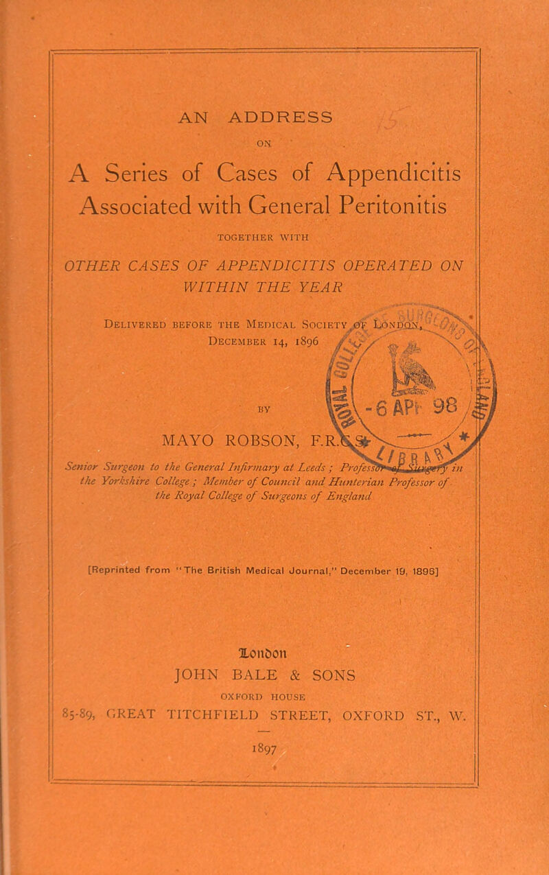 ON A Series of Cases of Appendicitis Associated with General Peritonitis TOGETHER WITH OTHER CASES OF APPENDICITIS OPERATED ON WITHIN THE YEAR Delivered before the Medical Society^jb^ L^ndjqs^ December 14, 1896 BY MAYO R0BS0N, F. Senior Surgeon to the General Infirmary at Leeds ; ; iFT qr TfiUjiTj in the Yorkshire College ; Member of Council and Hunterian Professor of the Royal College of Surgeons of England [Reprinted from The British Medical Journal, December 19, 1896] 2Lonoon JOHN BALE & SONS OXFORD HOUSE 85-89, r.REAT TITCHFIELD STREET, OXFORD ST., W. 1897