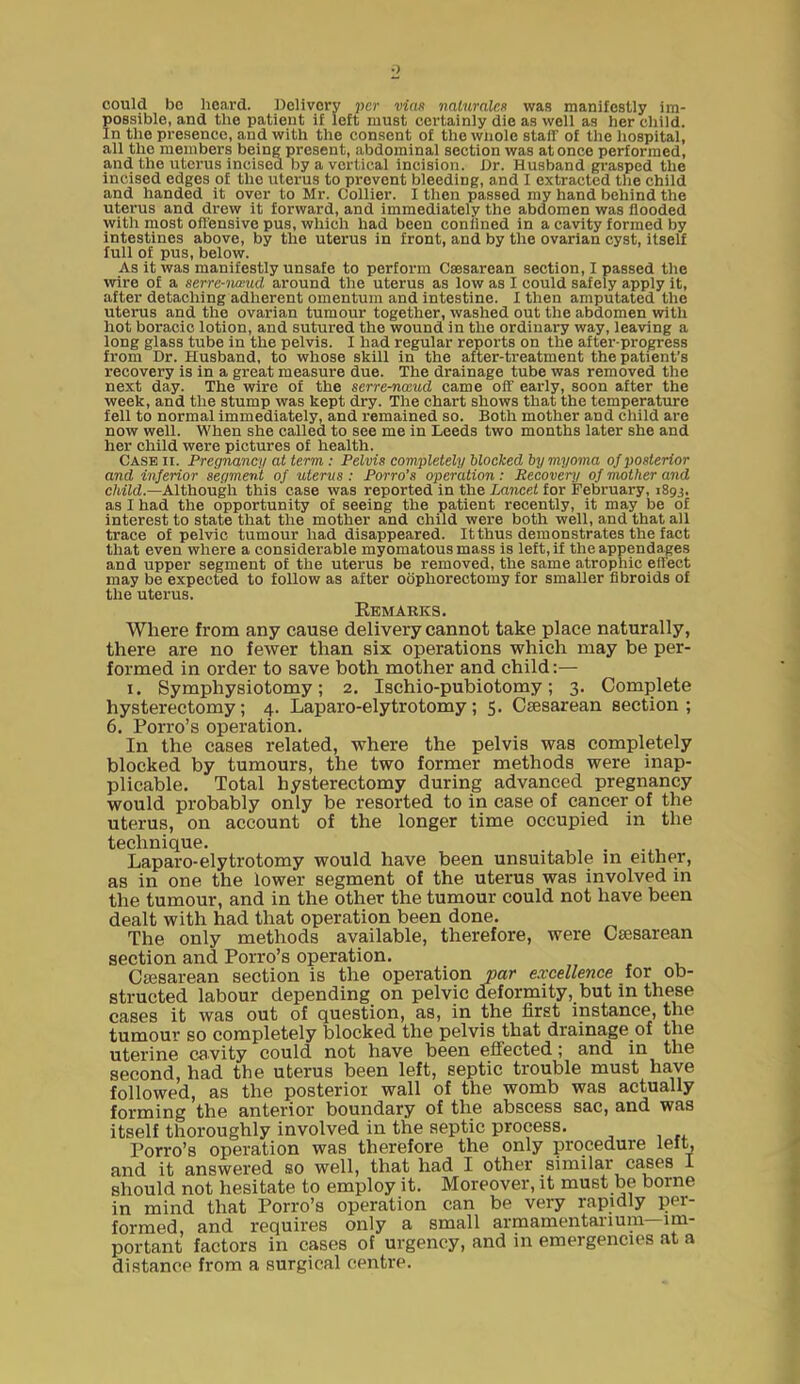 could be heard. Delivery per mas naluralM was manifesUy im- possible, and the patient if left must certainly die as well as her cliild. In the presence, and with the consent of the wnole staff of tlie hospital, all the members being present, abdominal section was at once performed, and the uterus incised by a vertical incision. Dr. Husband grasped the incised edges of the uterus to prevent bleeding, and I extracted the child and handed it over to Mr. Collier. I then passed my hand behind the uterus and drew it forward, and immediately the abdomen was Hooded witli most offensive pus, which had been conlined in a cavity formed by intestines above, by the uterus in front, and by the ovarian cyst, itself full of pus, below. As it was manifestly unsafe to perform Caesarean section, I passed the wire of a serre-nwud around the uterus as low as I could safely apply it, after detaching adherent omentum and intestine. I then amputated the uterus and the ovarian tumour together, washed out the abdomen with hot boracic lotion, and sutured the wound in the ordinary way, leaving a long glass tube in the pelvis. I had regular reports on the after-progress from Dr. Husband, to whose skill in the after-treatment the patient's recovery is in a great measure due. The drainage tube was removed the next day. The wire of the serre-nwud came oft early, soon after the week, and the stump was kept dry. The chart shows that the temperature fell to normal immediately, and remained so. Both mother and child are now well. When she called to see me in Leeds two months later she and her child were pictures of health. Case ii. Pregnancy at term : Pelvis completely blocked by myoma oj posterior and inferior segment of utervs : Porro's operation : Recovery of mother and child.—Although this case was reported in the ia?ice< for February, 1893, as I had the opportunity of seeing the patient recently, it may be of interest to state that the mother and child were both well, and that all trace of pelvic tumour had disappeared. It thus demonstrates the fact that even where a considerable myomatous mass is left, if the appendages and upper segment of the uterus be removed, the same atrophic ell'ect may be expected to follow as after oophorectomy for smaller fibroids of the uterus. Remarks. Where from any cause delivery cannot take place naturally, there are no fewer than six operations which may be per- formed in order to save both mother and child:— I. Symphysiotomy; 2, Ischio-pubiotomy; 3. Complete hysterectomy; 4. Laparo-elytrotomy; 5. CjEsarean section; 6, Porro's operation. In the cases related, where the pelvis was completely blocked by tumours, the two former methods were inap- plicable. Total hysterectomy during advanced pregnancy would probably only be resorted to in case of cancer of the uterus, on account of the longer time occupied in the technique. Laparo-elytrotomy would have been unsuitable m either, as in one the lower segment of the uterus was involved in the tumour, and in the other the tumour could not have been dealt with had that operation been done. The only methods available, therefore, were Caesarean section and Porro's operation. Csesarean section is the operation par excellence for ob- structed labour depending on pelvic deformity, but in the^e eases it was out of question, as, in the first instance, the tumour so completely blocked the pelvis that drainage of the uterine cavity could not have been effected; and in the second, had the uterus been left, septic trouble must have followed, as the posterior wall of the womb was actually forming the anterior boundary of the abscess sac, and was itself thoroughly involved in the septic process. Porro's operation was therefore the only procedure left, and it answered so well, that had I other similar cases I should not hesitate to employ it. Moreover, it must be borne in mind that Porro's operation can be very rapidly per- formed, and requires only a small armamentarium—im- portant factors in cases of urgency, and in emergencies at a distance from a surgical centre.