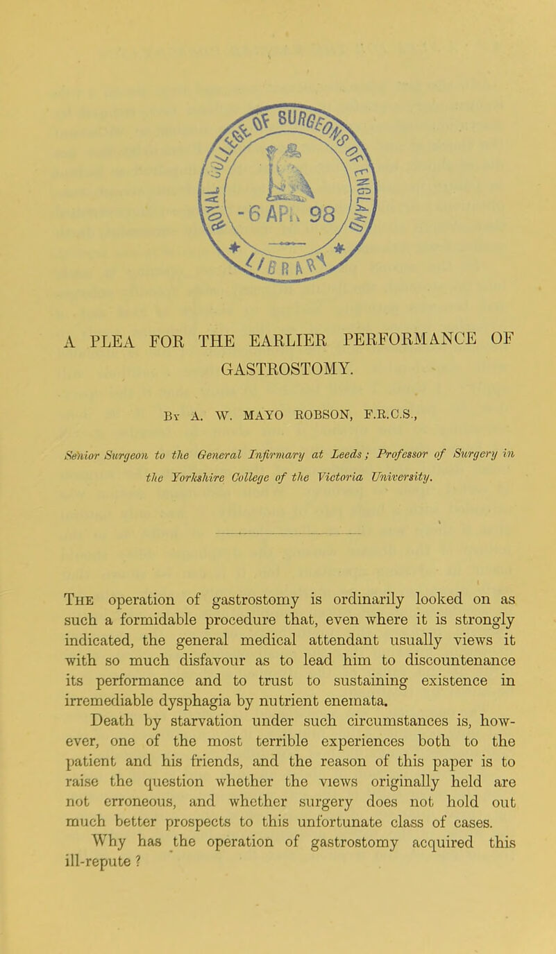 GASTROSTOMY. By a. W. mayo ROBSON, F.R.C.S., S»)uor Surgeon to tlie General Infirmary at Leeds; Professor of Surgery in the TorlisMre College of the Victoria University. The operation of gastrostomy is ordinarily looked on as such a formidable procedure that, even where it is strongly indicated, the general medical attendant usually views it with so much disfavour as to lead him to discountenance its performance and to trust to sustaining existence in irremediable dysphagia by nutrient enemata. Death by starvation under such circumstances is, how- ever, one of the most terrible experiences both to the patient and his friends, and the reason of this paper is to raise the question whether the views originally held are not erroneous, and whether surgery does not hold out much better prospects to this unfortunate class of cases. Why has the operation of gastrostomy acquired this ill-repute ?