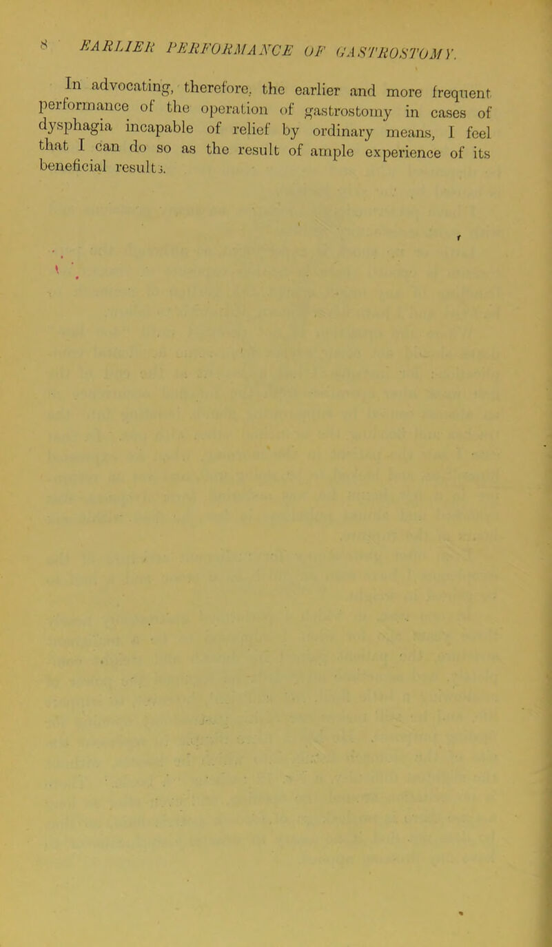 <S EARLIER PERFORMANCE OF OASTROSTOM Y. In advocating, therefore, the earlier and more frequent performance of the operation of gastrostomy in cases of dysphagia incapable of relief by ordinary means, I feel that I can do so as the result of ample experience of its beneficial resultj. r