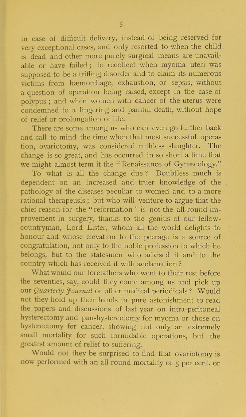 in case of difficult delivery, instead of being reserved for very exceptional cases, and only resorted to when the child is dead and other more purely surgical means are unavail- able or have failed ; to recollect when myoma uteri was supposed to be a trifling disorder and to claim its numerous victims from haemorrhage, exhaustion, or sepsis, without a question of operation being raised, except in the case of polypus ; and when women with cancer of the uterus were condemned to a lingering and painful death, without hope of relief or prolongation of life. There are some among us who can even go further back and call to mind the time when that most successful opera- tion, ovariotomy, was considered ruthless slaughter. The change is so great, and has occurred in so short a time that we might almost term it the  Renaissance of Gynaecology. To what is all the change due ? Doubtless much is dependent on an increased and truer knowledge of the pathology of the diseases peculiar to women and to a more rational therapeusis ; but who will venture to argue that the chief reason for the reformation  is not the all-round im- provement in surgery, thanks to the genius of our fellow- countryman, Lord Lister, whom all the world delights to honour and whose elevation to the peerage is a source of congratulation, not only to the noble profession to which he belongs, but to the statesmen who advised it and to the country which has received it with acclamation ? What would our forefathers who went to their rest before the seventies, say, could they come among us and pick up our Quarterly Journal or other medical periodicals ? Would not they hold up their hands in pure astonishment to read the papers and discussions of last year on intra-peritoneal hysterectomy and pan-hysterectomy for myoma or those on hysterectomy for cancer, showing not only an extremely small mortality for such formidable operations, but the greatest amount of relief to suffering. Would not they be surprised to find that ovariotomy is now performed with an all round mortality of 5 per cent, or