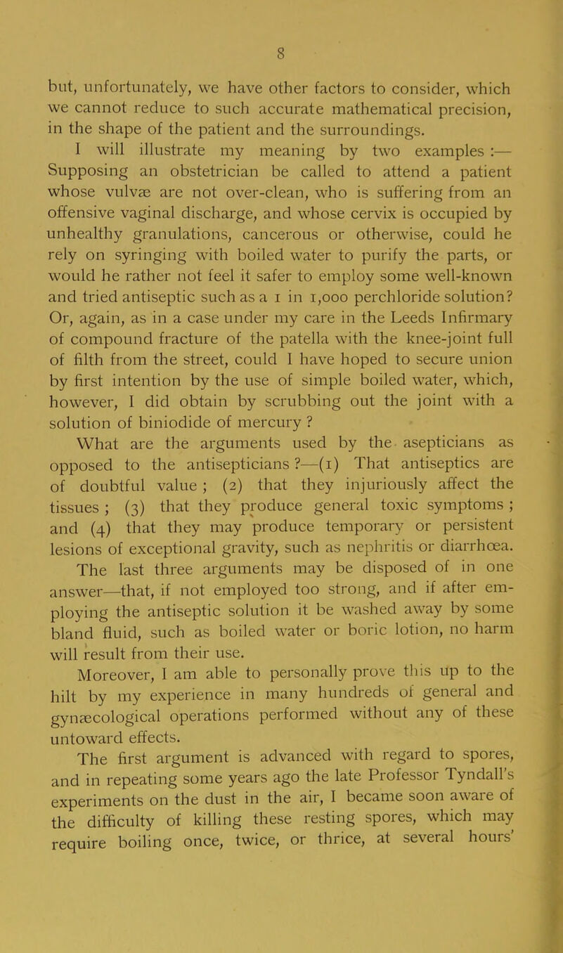 but, unfortunately, we have other factors to consider, which we cannot reduce to such accurate mathematical precision, in the shape of the patient and the surroundings. I will illustrate my meaning by two examples :— Supposing an obstetrician be called to attend a patient whose vulvae are not over-clean, who is suffering from an offensive vaginal discharge, and whose cervix is occupied by unhealthy granulations, cancerous or otherwise, could he rely on syringing with boiled water to purify the parts, or would he rather not feel it safer to employ some well-known and tried antiseptic such as a i in 1,000 perchloride solution? Or, again, as in a case under my care in the Leeds Infirmary of compound fracture of the patella with the knee-joint full of filth from the street, could I have hoped to secure union by first intention by the use of simple boiled water, which, however, I did obtain by scrubbing out the joint with a solution of biniodide of mercury ? What are the arguments used by the asepticians as opposed to the antisepticians ?—(i) That antiseptics are of doubtful value ; (2) that they injuriously affect the tissues ; (3) that they produce general toxic symptoms ; and (4) that they may produce temporary or persistent lesions of exceptional gravity, such as nephritis or diarrhoea. The last three arguments may be disposed of in one answer—that, if not employed too strong, and if after em- ploying the antiseptic solution it be washed away by some bland fluid, such as boiled water or boric lotion, no harm will result from their use. Moreover, I am able to personally prove this up to the hilt by my experience in many hundreds of general and gynaecological operations performed without any of these untoward effects. The first argument is advanced with regard to spores, and in repeating some years ago the late Professor Tyndall's experiments on the dust in the air, I became soon aware of the difficulty of killing these resting spores, which may require boiling once, twice, or thrice, at several hours'