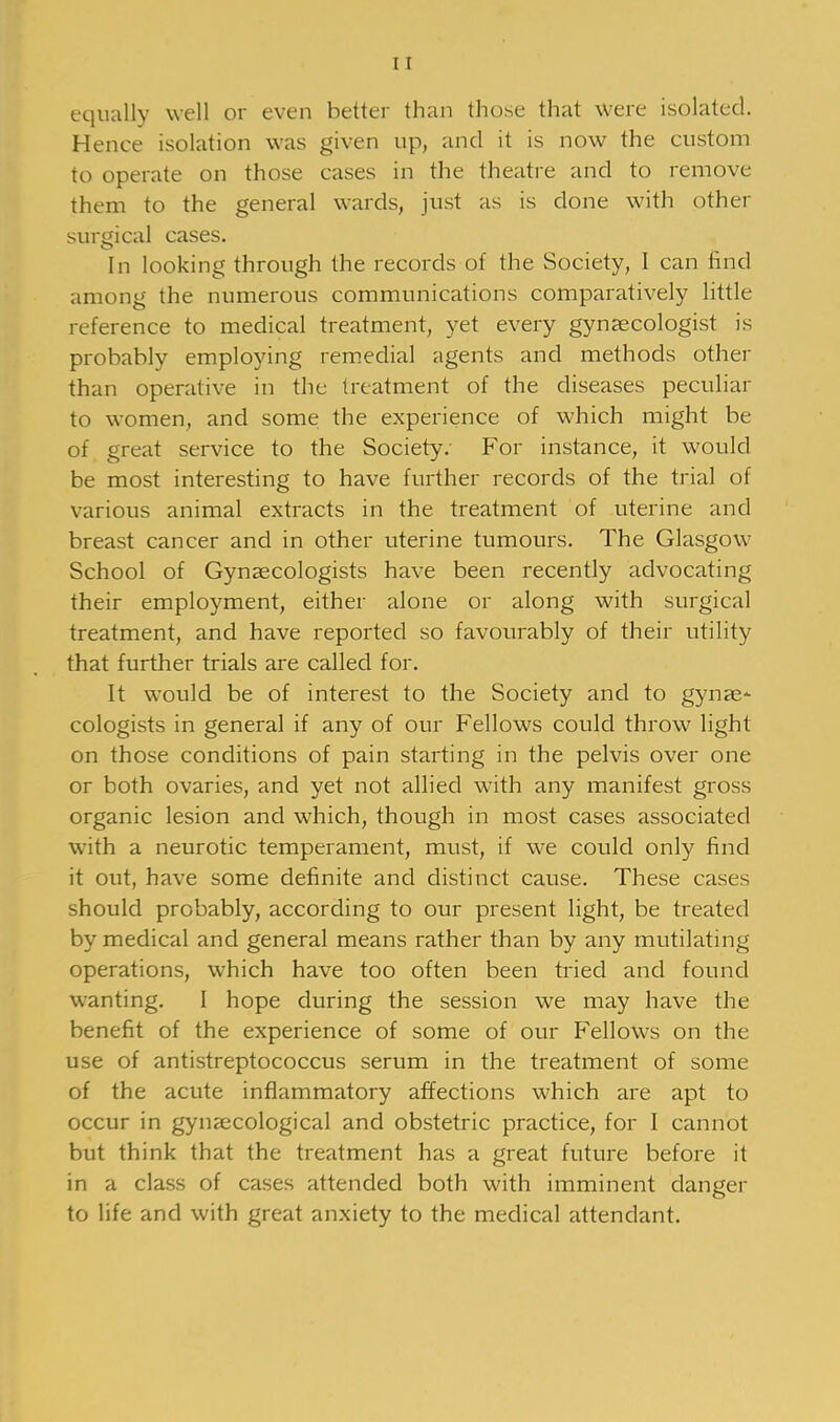 equally well or even better than those that were isolated. Hence isolation was given up, and it is now the custom to operate on those cases in the theatre and to remove them to the general wards, just as is done with other surgical cases. In looking through the records of the Society, I can find among the numerous communications comparatively little reference to medical treatment, yet every gynaecologist is probably employing remedial agents and methods other than operative in the treatment of the diseases peculiar to women, and some the experience of which might be of great service to the Society: For instance, it would be most interesting to have further records of the trial of various animal extracts in the treatment of uterine and breast cancer and in other uterine tumours. The Glasgow School of Gynaecologists have been recently advocating their employment, either alone or along with surgical treatment, and have reported so favourably of their utility that further trials are called for. It would be of interest to the Society and to gynae- cologists in general if any of our Fellows could throw light on those conditions of pain starting in the pelvis over one or both ovaries, and yet not allied with any manifest gross organic lesion and which, though in most cases associated with a neurotic temperament, must, if we could only find it out, have some definite and distinct cause. These cases should probably, according to our present light, be treated by medical and general means rather than by any mutilating operations, which have too often been tried and found wanting. I hope during the session we may have the benefit of the experience of some of our Fellows on the use of antistreptococcus serum in the treatment of some of the acute inflammatory affections which are apt to occur in gynaecological and obstetric practice, for I cannot but think that the treatment has a great future before it in a class of cases attended both with imminent danger to life and with great anxiety to the medical attendant.