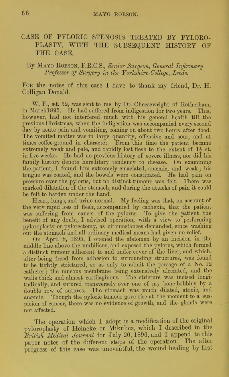 MAYO ROBSON. CASE OF PYLOEIG STENOSIS TREATED BY PYLORO- PLASTY, WITH THE SUBSEQUENT HISTORY OF THE CASE. By Mayo Robson, F.R.C.S., Senior Surgeon, General Infirmary Professor of Surgery in the Yorkshire College, Leeds. For the notes of this case I have to thank my friend, Dr. H. Colligan Donald. W. F., set. 52, was sent to me by Dr. Cheesewright of Eotherham, in March 1895. He had suffered from indigestion for two years. This, however, had not interfered much with his general health till the previous Christmas, when the indigestion was accompanied every second day by acute pain and vomiting, coming on about two hours after food. The vomited matter was in large quantity, offensive and sour, and at times coffee-ground in character. From this time the patient became extremely weak and pale, and rapidly lost flesh to the extent of 1^ st. in five weeks. He had no previous history of severe illness, nor did his family history denote hereditary tendency to disease. On examining the patient, I found him extremely emaciated, anaemic, and weak; his tongue was coated, and the bowels were constipated. He had pain on pressure over the pylorus, but no distinct tumour was felt. There was marked dilatation of the stomach, and during the attacks of pain it could be felt to harden under the hand. Heart, lungs, and urine normal. My feeling was that, on account of the very rapid loss of flesh, accompanied by cachexia, that the patient was suffering from cancer of the pylorus. To give the patient the benefit of any doubt, I advised operation, with a view to performing pyloroplasty or pylorectomy, as circumstances demanded, since washing out the stomach and all ordinary medical means had given no relief. On April 8, 1895, I opened the abdomen by an incision in the middle line above the umbilicus, and exposed the pylorus, which formed a distinct tumour adherent to and under cover of the liver, and which, after being freed from adhesion to surrounding structures, was found to be tightly strictured, so as only to admit the passage of a No. 12 catheter; the mucous membrane being extensively ulcerated, and the walls thick and almost cartilaginous. The stricture was incised longi- tudinally, and sutured transversely over one of my bone-bobbins by a double row of sutures. The stomach was much dilated, atonic, and anaemic. Though the pyloric tumour gave rise at the moment to a sus- picion of cancer, there was no evidence of growth, and the glands were not affected. The operation which I adopt is a modification of the original pyloroplasty of Heineke or Mikulicz, which I described in the British Medical Journal for July 20, 1896, and I append to this paper notes of the different steps of the operation. The after progress of this case was uneventful, the wound healing by first