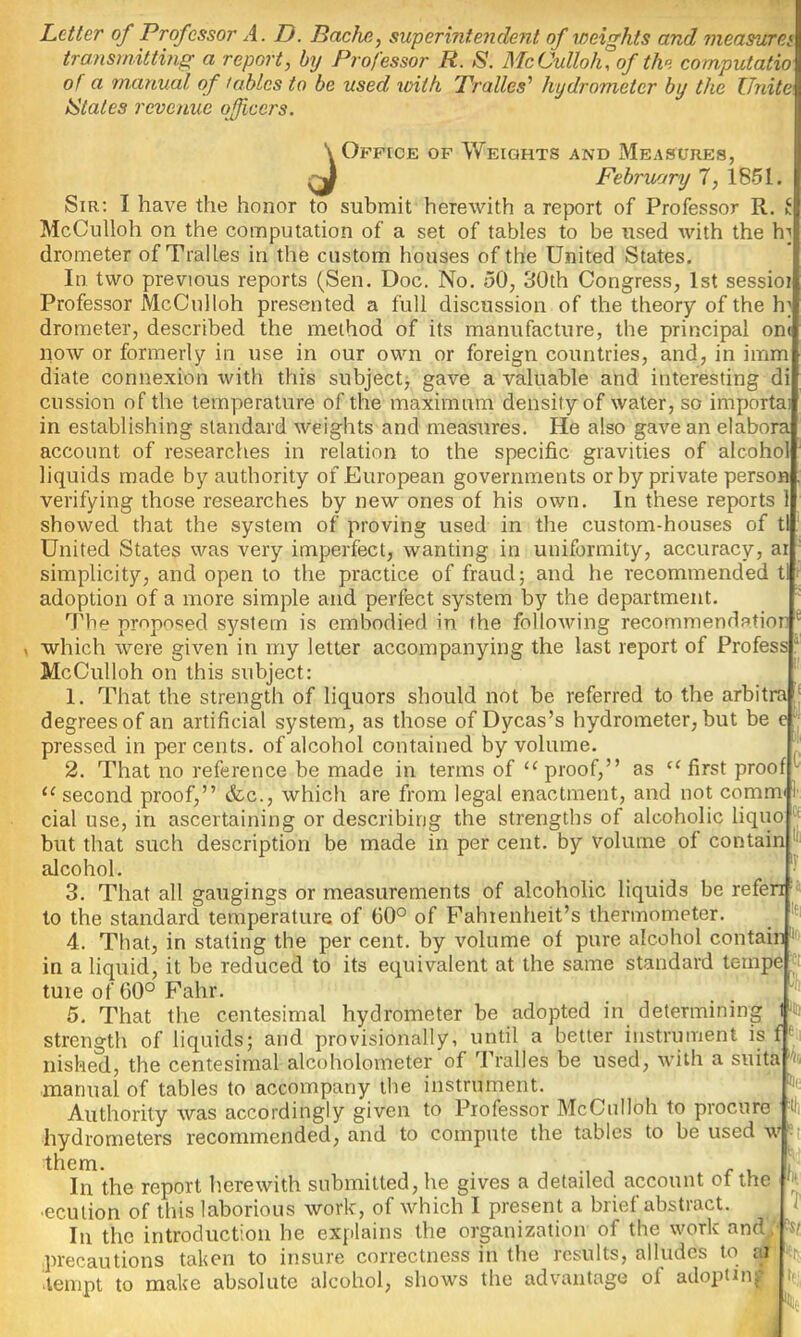 Letter of Professor A. D. Bache, superintendent of weights and measure^ transmitting a report, by Professor R. S. McCulloh, of the cornputatio of a manual of tables to be used xoith Tralles'’ hydrometer by the Unite IStaies revenue ojficcrs. \ Offece of Weights and Measures, ^ February 7, 1851. Sir; I have the honor to submit herewith a report of Professor R McCulloh on the computation of a set of tables to be used with the h drometer of Tralles in the custom houses of the United States, In two previous reports (Sen. Doc. No, 50, 30th Congress, 1st sessioi Professor McCulloh presented a full discussion of the theory of the drometer, described the method of its manufacture, the principal one now or formerly in use in our own or foreign countries, and, in imm diate connexion with this subject, gave a valuable and interesting cussion of the temperature of the maximum density of water, so importa: in establishing standard weights and measures. He also gave an elabora account of researches in relation to the specific gravities of alcoho’ liquids made by authority of European governments or by private person verifying those researches by new ones of his own. In these reports ' showed that the system of proving used in the custom-houses of United States was very imperfect, wanting in uniformity, accuracy, at simplicity, and open to the practice of fraud; and he recommended adoption of a more simple and perfect system by the department. 7'be proposed S5?stem is embodied in the following recommendatior which were given in my letter accompanying the last report of Profess McCulloh on this subject: 1. That the strength of liquors should not be referred to the arbitra degrees of an artificial system, as those of Dycas’s hydrometer, but be c pressed in per cents, of alcohol contained by volume. 2. That no reference be made in terms of proof,” as first proo second proof,” &c., which are from legal enactment, and not comm< cial use, in ascertaining or describing the strengths of alcoholic liquo but that such description be made in per cent, by volume of contain alcohol. 3. That all gaugings or measurements of alcoholic liquids be refen to the standard temperature of 60° of Fahrenheit’s thermometer. 4. That, in stating the per cent, by volume of pure alcohol contain * in a liquid, it be reduced to its equivalent at the same standard tempe tuie of 60° Fahr. 5. That the centesimal hydrometer be adopted in determining strength of liquids; and provisionally, until a better instrument is nished, the centesimal alcoholometer of Tralles be used, with a suita manual of tables to accompany the instrument. Authority was accordingly given to Professor McCulloh to procure hydrometers recommended, and to compute the tables to be used \ them. In the report herewith submitted, he gives a detailed account of the ■ecution of this laborious work, of which I present a brief abstract. In the introduction he explains the organization of the work and, precautions taken to insure correctness in the results, alludes to ai •tempt to make absolute alcohol, shows the advantage of adopting ilD til 7