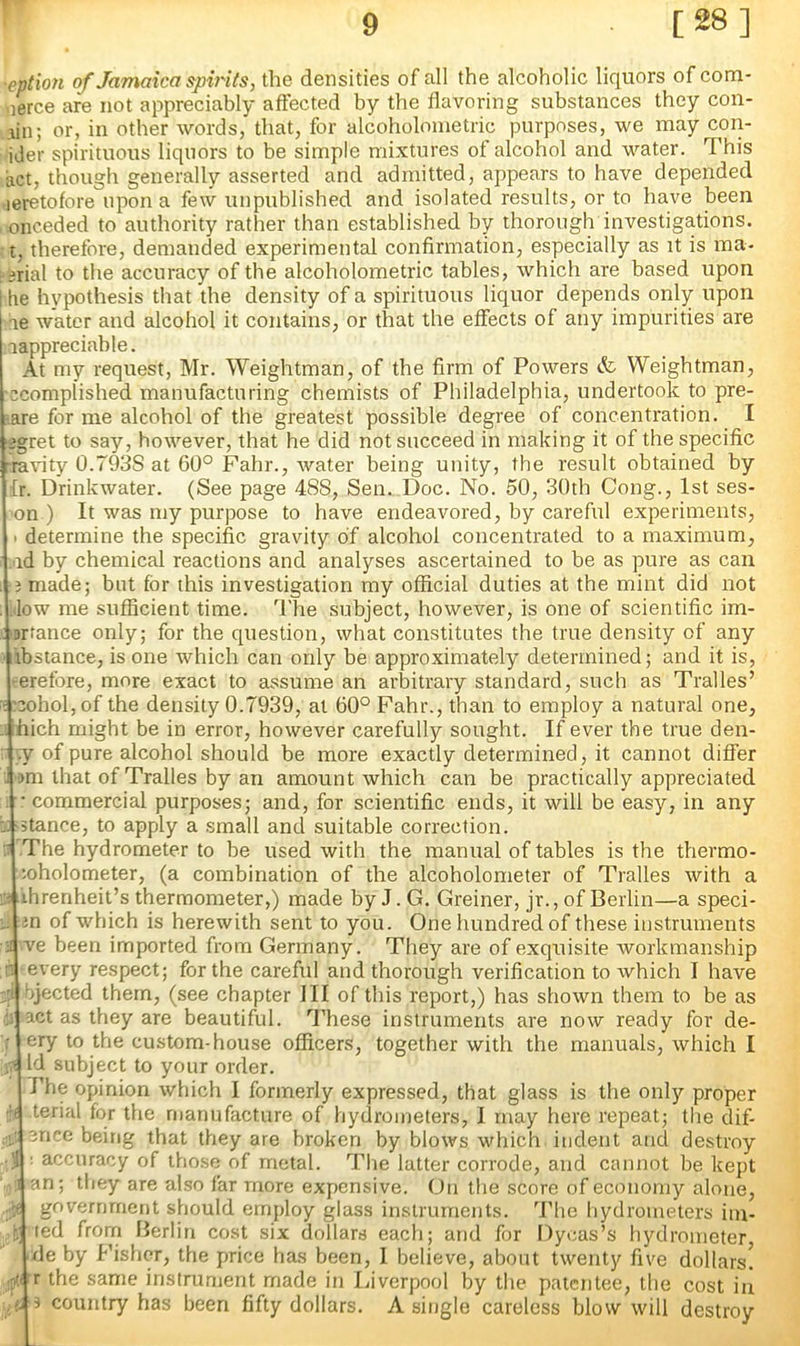 r 9 [28] •eption of Jamaica spvits, the densities of all the alcoholic liquors of com- nerce are not appreciably affected by the flavoring substances they con- iin; or, in other words, that, for alcoholonietric purposes, we may con- ider spirituous liquors to be simple mixtures of alcohol and water. This act, though generally asserted and admitted, appears to have depended leretofore upon a few unpublished and isolated results, or to have been nnceded to authority rather than established by thorough investigations, t, therefore, demanded experimentsd confirmation, especially as it is ma- ; arial to the accuracy of the alcoholometric tables, which are based upon 1 he hypothesis that the density of a spirituous liquor depends only upon ae water and alcohol it contains, or that the effects of any impurities are aappreciable. At my request, Mr. Weightman, of the firm of Powers & Weightman, ccompiished manufacturing chemists of Philadelphia, undertook to pre- •are for me alcohol of the greatest possible degree of concentration. I igret to say, however, that he did not succeed in making it of the specific -ravity 0.793S at 60° Fahr., water being unity, the result obtained by fr. Drinkwater. (See page 488, Sen. Doc. No. 50, 30th Cong., 1st ses- 'on ) It was my purpose to have endeavored, by careful experiments, 1 determine the specific gravity of alcohol concentrated to a maximum, .ad by chemical reactions and analyses ascertained to be as pure as can I 3 made; but for this investigation my official duties at the mint did not ; .low me sufficient time. The subject, however, is one of scientific im- ■•Drrance only; for the question, what constitutes the true density of any •libstance, is one which can only be approximately determined; and it is, ■^erefore, more exact to assume an arbitrary standard, such as Tralles’ ■^3ohol,of the density 0.7939, at 60° Fahr., than to employ a natural one, ihich might be in error, however carefully sought. If ever the true den- :■ vy of pure alcohol should be more exactly determined, it cannot differ . i>m that of Tralles by an amount which can be practically appreciated ■ commercial purposes; and, for scientific ends, it will be easy, in any -stance, to apply a small and suitable correction. :: The hydrometer to be used with the manual of tables is the thermo- loholometer, (a combination of the alcoholometer of Tralles with a r.i ihrenheit’s thermometer,) made by J. G. Greiner, jr., of Berlin—a speci- i. in of which is herewith sent to you. One hundred of these instruments :•! ve been imported from Germany. They are of exquisite workmanship n every respect; for the careful and thorough verification to which I have bjected them, (see chapter III of this report,) has shown them to be as '1 act as they are beautiful, 'd’hese instruments are now ready for de- r cry to the custom-house officers, together with the manuals, which I iv‘ Id subject to your order. The opinion which I formerly expressed, that glass is the only proper ■H terial for the manufacture of hydrometers, I may here repeat; the dif- enee being that they are broken by blows which indent and destroy ; accuracy of those of metal. The latter corrode, and cannot be kept ' 1 an; they are also far more expensive. On the score of economy alone, government should employ glass instruments. The hydrometers iin- 'r ted from Berlin cost six dollars each; and for Dycas’s hydrometer de by Fisher, the price has been, 1 believe, about twenty five dollars! ,ptiT the same instrument made in Liverpool by the patentee, the cost in s country has been fifty dollars. A single careless blow will destroy