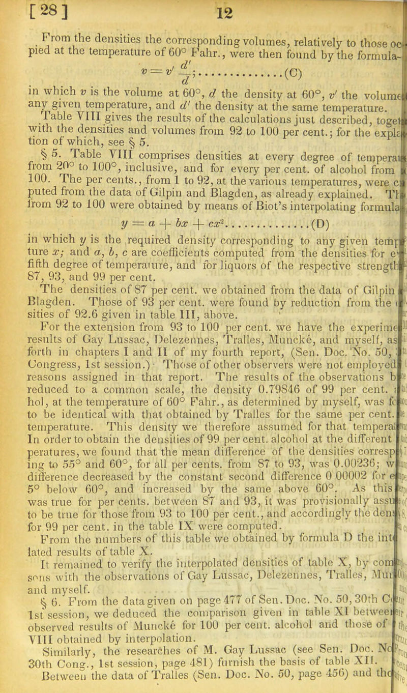 From the densities the corresponding volumes, relatively to those ocfi pied at the temperature of 60° Fahr., were then found by the formula-]^ ‘ (C)  V = v' ; )■ 1 in which v is the volume at 60°, d the density at 60°, d the volume)^ any given temperature, and d' the density at the same temperature, ’ Table VITI gives the results of the calculations just described, togel \yith the densities and volumes from 92 to 100 per cent.: for the expk tion of which, see § 5. ^ § 5. Table VIII comprises densities at every degree of tempera from 20° to 100°, inclusive, and for every per cent, of alcohol from 100. The per cents., from 1 to 92, at the various temperatures, were c puted from the data of Gilpin and Blagden, as already explained. T1 from 92 to 100 were obtained by means of Biot’s interpolating formulaj y = a bx cx'^ (D) in which y is the required density corresponding to any given tem_ ture X; and a, b, c are coefficients computed from the densities for e fifth degree of temperature, and for liquors of the respective strengf 87, 93, and 99 per cent. The densities of 87 per cent, we obtained from the data of Gilpin Blagden. Those of 93 per cent, were found by reduction from the t sides of 92.6 given in table III, above. For the exteqsion from 93 to 100 per cent, we have the experime 51 results of Gay Lussac, Delezemies, Tralles, Muncke, and myself, as 'ii forth in chapters I and II of iny fourth report, (Sen. Doc.'No. 50,: !• Congress, 1st session.) ■ Thcise of other observers were not employed .d reasons assigned in that report. The results of the observations b » reduced to a common scale, the density 0.79846 of 99 per cent. < lal hoi, at the temperature of 60° Fahr., as determined by myself, was fc loii to be identical with that obtained by Tralles for the same per cent, le temperature. This density we therefore assumed for that temperai rrai In order to obtain the densities of 99 per cent, alcohol at the different lal peratures, we found that the mean difference of the densities corresp ii ing to 55° and 60°, for all per cents, from 87 to 93, was 0.00236; w fiiiii difference decreased by the constant second difference 0 00002 for e 5^; 6° below 60°, and increased bjr the same above 60°, As this Btp( was true for per cents, between 87 and 93, it was pr*ovisionally assu ;of to be true for those from 93 to 100 per cent., and accordingly the den; for 99 per cent, in the table IX were computed. ' 4c( From the numbers of this table we obtained by formula D the inf lated results of table X. It remained to verify the interpolated densities of table X, by com i;.. sons with the observations of Gay Lussac, Delezennes, Tralles, Mui l^i and myself. iSj tij 6. From the data given on page 477 of Sen. Doc. No. 50,30th C( ijit 1st session, we deduced the comparison given in table XI betweei 5ir, observed results of Muncke for 100 per cent, alcohol and those of t|,j VIII obtained by interpolation. try, Similarly, the researches of M, Gay Lussac (see Sen. Doc. Nc fro„ 30th Cong., 1st session, page 481) furnish the basis of table XII. ^ Between the data of Tralles (Sen. Doc, No. 50, page 456) and the