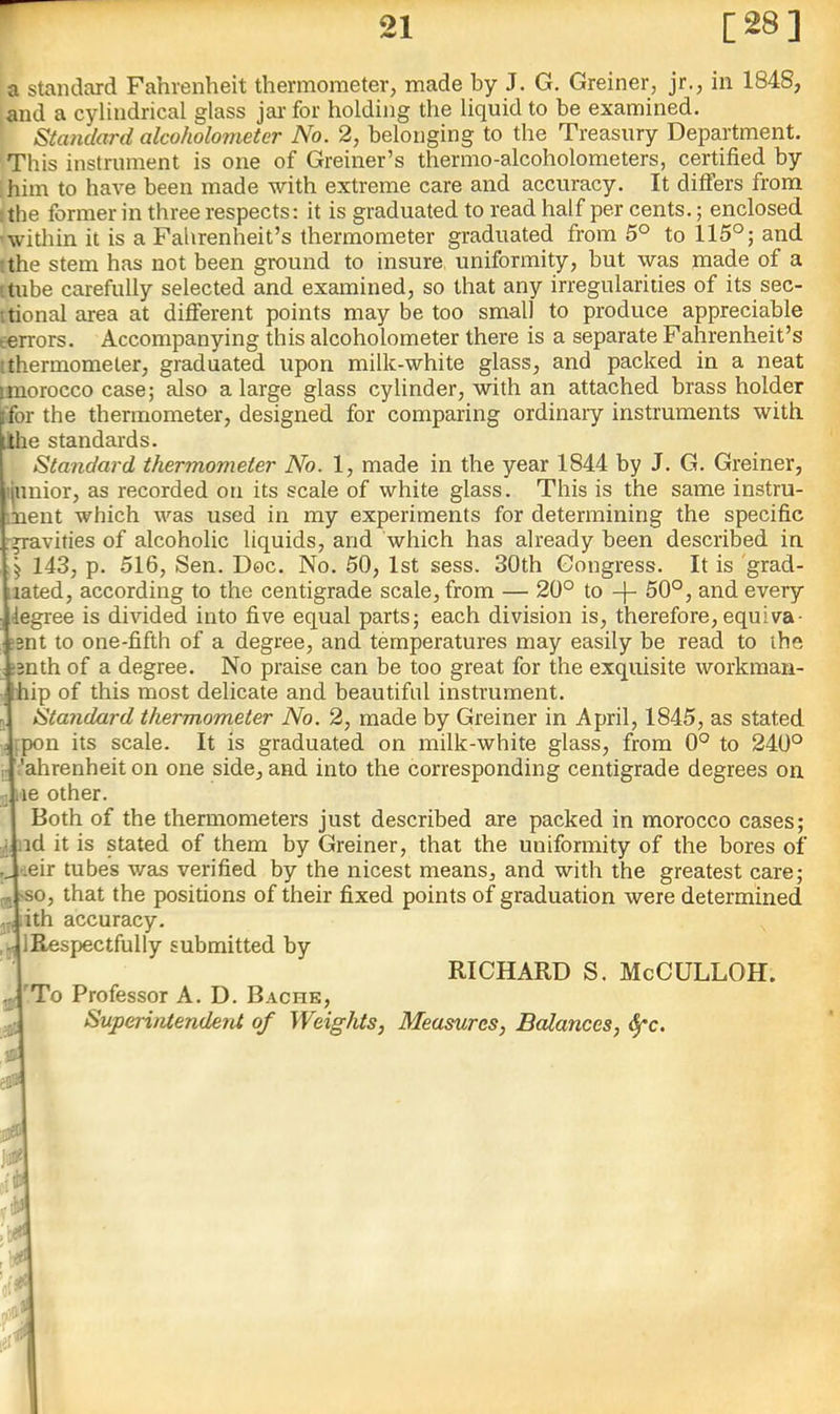 r 21 [28] a standard Fahrenheit thermometer, made by J. G. Greiner, jr., in 1848, ,and a cylindrical glass jar for holding the liquid to be examined. Standard alcoholometer No. 2, belonging to the Treasury Department. This instrument is one of Greiner’s thermo-alcoholometers, certified by ;him to have been made with extreme care and accuracy. It differs from I the former in three respects: it is graduated to read half per cents.; enclosed 'witliin it is a Fahrenheit’s thermometer graduated from 5° to 115°; and tthe stem has not been ground to insure uniformity, but was made of a itube carefully selected and examined, so that any irregularities of its sec- itional area at different points may be too small to produce appreciable terrors. Accompanying this alcoholometer there is a separate Fahrenheit’s tthermometer, graduated upon milk-white glass, and packed in a neat imorocco case; also a large glass cylinder, with an attached brass holder [for the thermometer, designed for comparing ordinary instruments with ilhe standards. Standard thermometer No. 1, made in the year 1844 by J. G. Greiner, liunior, as recorded on its scale of white glass. This is the same instru- ment which was used in my experiments for determining the specific r^avities of alcoholic liquids, and which has already been described in 5 143, p. 516, Sen. Dec. No. 50, 1st sess. 30th Gongress. It is 'grad- lated, according to the centigrade scale, from — 20° to -j- 50°, and every degree is divided into five equal parts; each division is, therefore, equiva- lent to one-fifth of a degree, and temperatures may easily be read to the !3nth of a degree. No praise can be too great for the exquisite workman- feip of this most delicate and beautiful instrument. , Standard thermometer No. 2, made by Greiner in April, 1845, as stated ; fpon its scale. It is graduated on milk-white glass, from 0° to 240° r i'ahrenheit on one side, and into the corresponding centigrade degrees on 3j lie other. Both of the thermometers just described are packed in morocco cases; ■I nd it is stated of them by Greiner, that the uniformity of the bores of y.eir tubes v/as verified by the nicest means, and with the greatest care; >so, that the positions of their fixed points of graduation were determined ,.i dth accuracy. ,,, IRespectfully submitted by RICHARD S. McCULLOH. 'To Professor A. D. Bache, SuperiiUenderU of Weights, Measures, Balances, ^c. P .'r\ '.P
