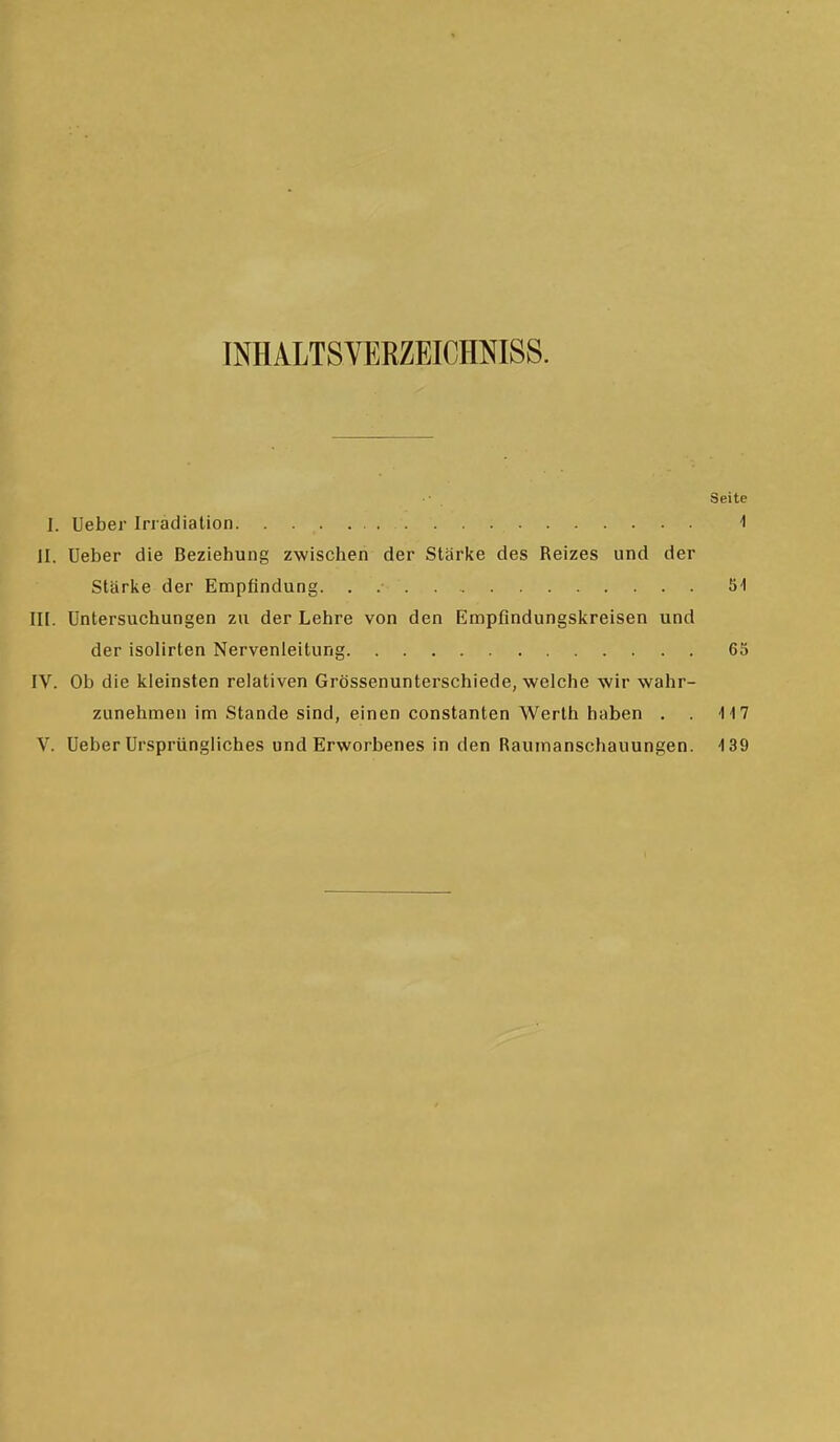 INHALTSYERZEICHNISS. Seite I. Ueber Irradiation 1 II. Ueber die Beziehung zwischen der Stärke des Reizes und der Stärke der Empfindung. . 51 III. Untersuchungen zu der Lehre von den Empfindungskreisen und der isolirten Nervenleitung 65 IV. Ob die kleinsten relativen Grössenunterschiede, welche wir wahr- zunehmen im Stande sind, einen constanten Werth haben . . 117 V. Ueber Ursprüngliches und Erworbenes in den Raumanschauungen. 139