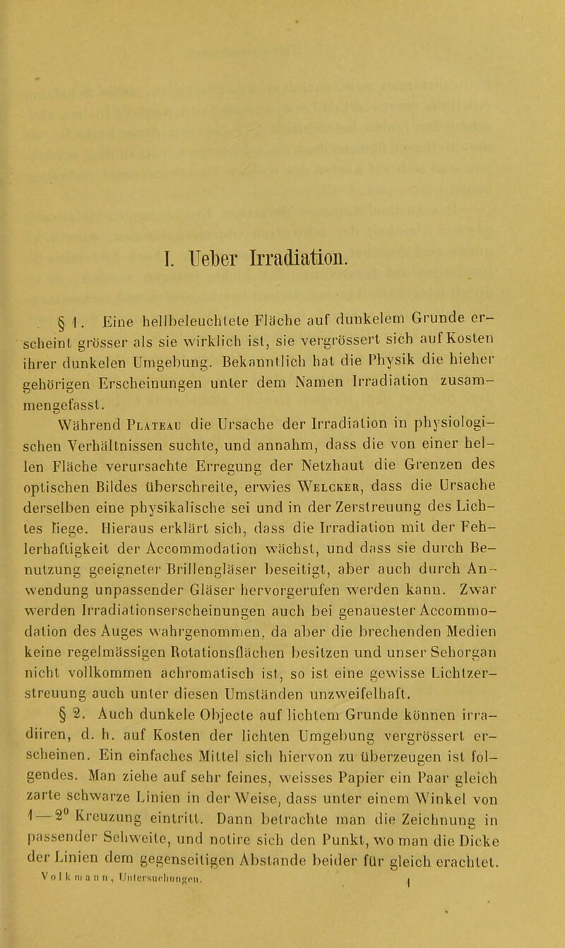 T. lieber Irradiation. § 1. Eine hellbeleuchtele Flüche auf dunkelem Grunde er- scheint grösser als sie wirkh'ch ist, sie vergrössert sich auf Kosten ihrer dunkelen Umgebung. Bekanntlich hat die Physik die hieher gehörigen Erscheinungen unter dem Namen Irradiation zusam- raengefasst. Während Plateau die Ursache der Irradiation in physiologi- schen Verhältnissen suchte, und annahm, dass die von einer hel- len Fläche verursachte Erregung der Netzhaut die Grenzen des optischen Bildes überschreite, erwies Welcker, dass die Ursache derselben eine physikalische sei und in der Zerstreuung des Lich- tes Tiege. Hieraus erklärt sich, dass die Irradiation mit der Feh- lerhaftigkeit der Accommodation wächst, und dass sie durch Be- nutzung geeigneter Brillengläser beseitigt, aber auch durch An - wendung unpassender Gläser hervorgerufen werden kann. Zwar werden Irradialionserscheinungen auch bei genauester Accommo- dation des Auges wahrgenommen, da aber die brechenden Medien keine regelmässigen Rotationsflächen besitzen und unser Sehorgan nicht vollkommen achromatisch ist, so ist eine gewisse Lichlzer- streuung auch unter diesen Umständen unzweifelhaft. § 2. Auch dunkele Objecto auf lichtem Grunde können irra- diiren, d. h. auf Kosten der lichten Umgebung vergrössert er- scheinen. Ein einfaches Mittel sich hiervon zu überzeugen ist fol- gendes. Man ziehe auf sehr feines, weisses Papier ein Paar gleich zarte schwarze Linien in der Weise, dass unter einem Winkel von 1 — 2 Kreuzung eintritt. Dann betrachte man die Zeichnung in passender Sehweite, und nolire sich den Punkt, wo man die Dicke der Linien dem gegenseitigen Abstände beider für gleich erachtet.