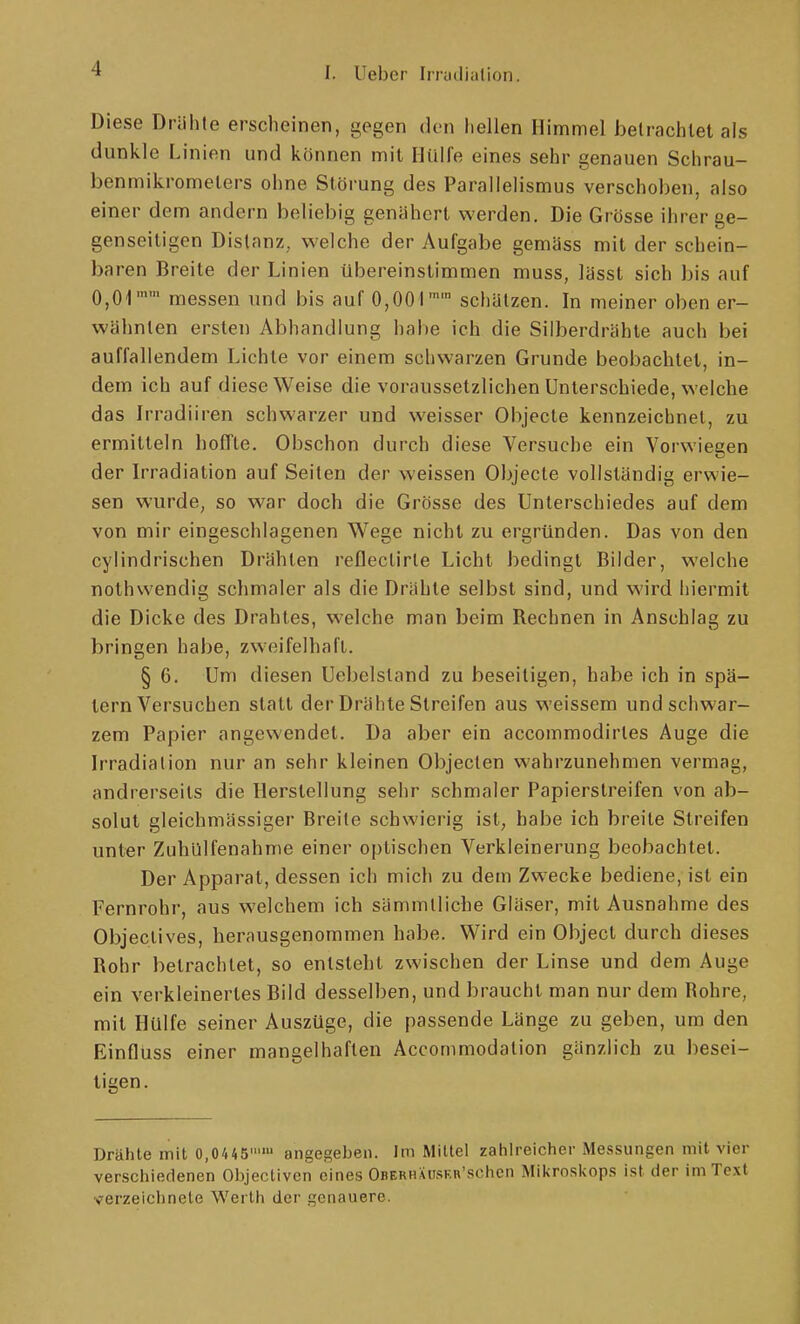 Diese Driihte erscheinen, gegen den hellen Himmel JDelrachlel als dunkle Linien und können mit Hülfe eines sehr genauen Schrau- benmikromelers ohne Störung des Parallelismus verschoben, also einer dem andern beliebig genähert werden. Die Grösse ihrer ge- genseitigen Distanz, welche der Aufgabe gemäss mit der schein- baren Breite der Linien übereinstimmen muss, lässt sich bis auf 0,01 messen und bis auf 0,001'' schätzen. In meiner oben er- wähnten ersten Abhandlung habe ich die Silberdrähte auch bei auffallendem Lichte vor einem schwarzen Grunde beobachtet, in- dem ich auf diese Weise die voraussetzlichen Unterschiede, welche das Irradiiren schwarzer und weisser Objecte kennzeichnet, zu ermitteln hoffte. Obschon durch diese Versuche ein Voiwiegen der Irradiation auf Seiten der weissen Objecte vollständig erwie- sen wurde, so war doch die Grösse des Unterschiedes auf dem von mir eingeschlagenen Wege nicht zu ergründen. Das von den cylindrischen Drähten reHectirle Licht bedingt Bilder, welche nothwendig schmaler als die Drähte selbst sind, und wird hiermit die Dicke des Drahtes, welche man beim Rechnen in Anschlag zu bringen habe, zweifelhaft. § 6. Um diesen Uebelstand zu beseitigen, habe ich in spä- tem Versuchen statt der Drähte Streifen aus weissem und schwar- zem Papier angewendet. Da aber ein accommodirles Auge die Irradiation nur an sehr kleinen Objecten wahrzunehmen vermag, andrerseits die Herstellung sehr schmaler Papierstreifen von ab- solut gleichmässiger Breite schwierig ist, habe ich breite Streifen unter ZuhUlfenahme einer optischen Verkleinerung beobachtet. Der Apparat, dessen ich mich zu dem Zwecke bediene, ist ein Fernrohr, aus welchem ich sämmtliche Gläser, mit Ausnahme des Objeclives, herausgenommen habe. Wird ein Object durch dieses Rohr betrachtet, so entsteht zwischen der Linse und dem Auge ein verkleinertes Bild desselben, und braucht man nur dem Rohre, mit Hülfe seiner Auszüge, die passende Länge zu geben, um den Einfluss einer mangelhaften Accommodalion gänzlich zu besei- tigen. Drähte mit 0,0445 angegeljen. Im Mittel zahlreiclier Messungen mit vier verschiedenen Objectivcn eines OBERHXusKi\'schcn Mii<roskops ist der im Text verzeiclinete Werth der genauere.