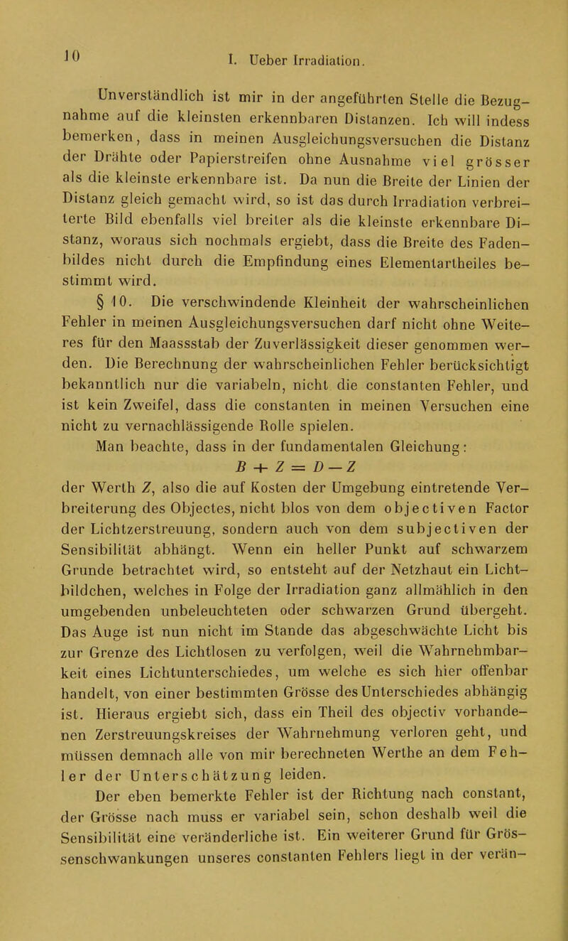 JO Unverständlich ist mir in der angeführten Steile die Bezug- nahme auf die kleinsten erkennbaren Distanzen. Ich will indess bemerken, dass in meinen Ausgleichungsversuchen die Distanz der Drähte oder Papierstreifen ohne Ausnahme viel grösser als die kleinste erkennbare ist. Da nun die Breite der Linien der Distanz gleich gemacht wird, so ist das durch Irradiation verbrei- terte Bild ebenfalls viel breiter als die kleinste erkennbare Di- stanz, woraus sich nochmals ergiebt, dass die Breite des Faden- bildes nicht durch die Empfindung eines Elementartheiles be- stimmt wird. § 10. Die verschwindende Kleinheit der wahrscheinlichen Fehler in meinen Ausgleichungsversuchen darf nicht ohne Weite- res für den Maassstab der Zuverlässigkeit dieser genommen wer- den. Die Berechnung der wahrscheinlichen Fehler berücksichtigt bekanntlich nur die variabeln, nicht die constanten Fehler, und ist kein Zweifel, dass die constanten in meinen Versuchen eine nicht zu vernachlässigende Bolle spielen. Man beachte, dass in der fundamentalen Gleichung: 5 + z = z> —z der Werth Z, also die auf Kosten der Umgebung eintretende Ver- breiterung des Objectes, nicht blos von dem objectiven Factor der Lichtzerstreuung, sondern auch von dem subjectiven der Sensibilität abhängt. Wenn ein heller Punkt auf schwarzem Grunde betrachtet wird, so entsteht auf der Netzhaut ein Licht- bildchen, welches in Folge der Irradiation ganz allmählich in den umgebenden unbeleuchteten oder schwarzen Grund übergeht. Das Auge ist nun nicht im Stande das abgeschwächte Licht bis zur Grenze des Lichtlosen zu verfolgen, weil die Wahrnehmbar- keit eines Lichtunterschiedes, um welche es sich hier offenbar handelt, von einer bestimmten Grösse des Unterschiedes abhängig ist. Hieraus ergiebt sich, dass ein Theil des objectiv vorhande- nen Zerstreuungskreises der Wahrnehmung verloren geht, und müssen demnach alle von mir berechneten Werthe an dem Feh- ler der Unterschätzung leiden. Der eben bemerkte Fehler ist der Bichtung nach constant, der Grösse nach muss er variabel sein, schon deshalb weil die Sensibilität eine veränderliche ist. Ein weiterer Grund für Grös- senschwankungen unseres constanten Fehlers liegt in der verän-