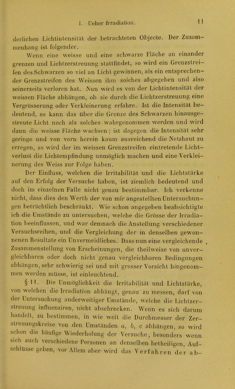 derlichen Lichtiulensiliit der belraclilelen Objecte. Der Zusam- menhang ist folgender. Wenn eine weisse und eine schwarze Flüche an einander grenzen und Lichtzerslreuung slallfindet, so wird ein Grenzstrei- fen des Schwarzen so viel an Licht gewinnen, als ein entsprechen- der Grenzstreifen des Weissen ihm solches abgegeben und also seinerseits verloren hat. Nun wird es von der Lichtintensität der weissen Fläche abhängen, ob sie durch die Lichtzerstreuung eine Vergrösserung oder Verkleinerung erfahre. Ist die Intensität be- deutend, so kann das über die Grenze des Schwarzen hinausge- streule Licht noch als solches wahrgenommen werden und wird dann die weisse Fläche wachsen; ist dagegen die Intensität sehr geringe und von vorn herein kaum ausreichend die Netzhaut zu erregen, so wird der im weissen Grenzstreifen eintretende Licht- verlust die Lichtempfindung unmöglich machen und eine Verklei- nerung des Weiss zur Folge haben. Der Einfluss, welchen die Irritabilität und die Lichtstärke auf den Erfolg der Versuche haben, ist ziemlich bedeutend und doch im einzelnen Falle nicht genau bestimmbar. Ich verkenne nicht, dass dies den Vierth der von mir angestellten Untersuchun- gen beträchtlich beschränkt. Wie schon angegeben beabsichtigte ich die Umstände zu untersuchen, welche die Grösse der Irradia- tion beeinflussen, und war demnach die Anstellung verschiedener Versuchsreihen, und die Vergleichung der in denselben gewon- nenen Resultate ein Unvermeidliches. Dass nun eine vergleichende Zusammenstellung von Erscheinungen, die theilweise von unver- gleichbaren oder doch nicht genau vergleichbaren Bedingungen abhängen, sehr schv^'ierig sei und mit grosser Vorsicht hingenom- men werden müsse, ist einleuchtend. § II. Die Unmöglichkeit die Irritabilität und Lichtstärke, von welchen die Irradiation abhängt, genau zu messen, darf von der Untersuchung anderweitiger Umstände, welche die Lichlzer- streuung influenziren, nicht abschrecken. Wenn es sich darum handelt, zu bestimmen, in wie weit die Durchmesser der Zer- streuungskreise von den Umständen a, b, c abhängen, so wird schon die häufige Wiederholung der Versuche, besonders wenn sich auch verschiedene Personen an denselben betheiligen, Auf- schlüsse geben, vor Allem aber wird das Verfahren der ab-