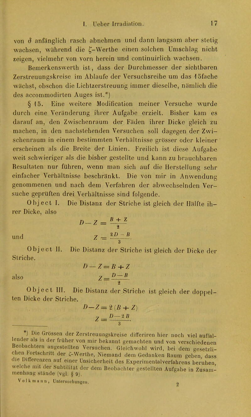 von ö anfänglich rasch abnehmen und dann langsam aber stelig wachsen, während die ^-Werlhe einen solchen Umschlag nicht zeigen, vielmehr von vorn herein und conlinuirlich wachsen. Bemerkenswerth ist, dass der Durchmesser der sichtbaren Zerslreuungskreise im Ablaufe der Versuchsreihe um das löfache wächst, obschon die Lichtzerstreuung immer dieselbe, nämlich die des accommodirten Auges ist.*) § 15. Eine weitere Modificalion meiner Versuche wurde durch eine Veränderung ihrer Aufgabe erzielt. Bisher kam es darauf an, den Zwischenraum der Fäden ihrer Dicke gleich zu machen, in den nachstehenden Versuchen soll dagegen der Zwi- schenraum in einem bestimmten Verhältnisse grösser oder kleiner erscheinen als die Breite der Linien. Freilich ist diese Aufgabe weit schwieriger als die bisher gestellte und kann zu brauchbaren Besultaten nur führen, wenn man sich auf die Herstellung sehr einfacher Verhältnisse beschränkt. Die von mir in Anwendung genommenen und nach dem Verfahren der abwechselnden Ver- suche geprüften drei Verhältnisse sind folgende. Object L Die Distanz der Striche ist gleich der Hälfte ih- rer Dicke, also D-Z = ^ ^ und Z -= 3 Object II. Die Distanz der Striche ist gleich der Dicke der Striche. D — Z=B-hZ also y—^ — B Object HL Die Distanz der Striche ist gleich der doppel- ten Dicke der Striche. z — ^—^ ^ 3 ID - B *] Die Grössen der Zerslreuungskreise difTeriren hier noch viel auffal- lender als in der früher von mir bekannt gemachten und von verschiedenen Beobachtern angestellten Versuchen. Gleichwohl wird, bei dem gesetzli- chen Fortschritt der C-Werlhe, Niemand dem Gedanken Raum geben, dass die Differenzen auf einer Unsicherheit des Experimentalverfahrens beruhen welche mit der SubUliliit der dem Beobachter gestellten Aufgabe in Zusam- menhang stände (vgl. § 9j. o - V o I k m a ii ri, Unlcrsiichungcii.