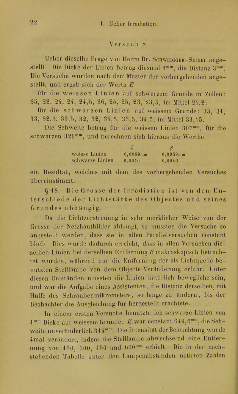 V e f s u c h 8. Ueher dieselbe Frage von Herrn Dr. ScnwEiGGEn-SEmEL ange- stellt. Die Dicke der Linien belrug diesmal 1'', die Distanz 3. Die Versuche wurden nach dem Muster der vorhergehenden ange- stellt, und ergab sich der Werth E für die weissen Linien auf schwarzem Grunde in Zollen: 25, 22, 24, 24, 24,5, 26, 25, 25, 23, 23,5, im Mittel 24,2; für die schwarzen Linien auf weissem Grunde: 35, 31, 33, 82,5, 33,5, 32, 32, 34,5, 33,5, 34,5, im Mittel 33,15. Die Sehweite betrug für die weissen Linien SOT, für die schwarzen 320°, und berechnen sich hieraus die VVerthe C ß weisse Linien 0,006-9mni 0,0069min schwarze Linien 0,0046 0,üOA6 ein Resultat, welches mit dem des vorhergehenden Versuches übereinstimmt. §18. Die Grösse der Irradiation ist von dem Un- terschiede (ier Lichtstärke des Objectes und seines Grundes abhängig. Da die Lichtzerslreuung in sehr merklicher Weise von der Grösse der Netzhautbilder abhängt, so musslen die Versuche so angestellt werden, dass sie in allen Parallelversuchen constant blieb. Dies wurde dadurch erreicht, dass in allen Versuchen die- selben Linien bei derselben Entfernung makroskopisch betrach- tet wurden, während nur die Entfernung der als Lichtquelle be- nutzten Slelllampe von dem Objecle Veränderung erfuhr. Unter diesen Umständen musslen die Linien natürlich bewegliche sein, und war die Aufgabe eines Assistenten, die Distanz derselben, mit Hülfe des Schraubenmikromelers, so lange zu ändern, bis der Beobachter die Ausgleichung für hergestellt erachtete. In einem ersten Versuche benutzte ich schwarze Linien von 1 Dicke auf weissem Grunde. ^war constant 649,6, die Seh- weite unveränderlich 314''. Die Intensität der Beleuchtung w'urde 4mal verändert, indem die Stelllampe abwechselnd eine Entfer- nung von 150, 300, 450 und 600 erhielt. Die in der nach- ßlehenden Tabelle unter den Lanipenabständcn notirten Zahlen