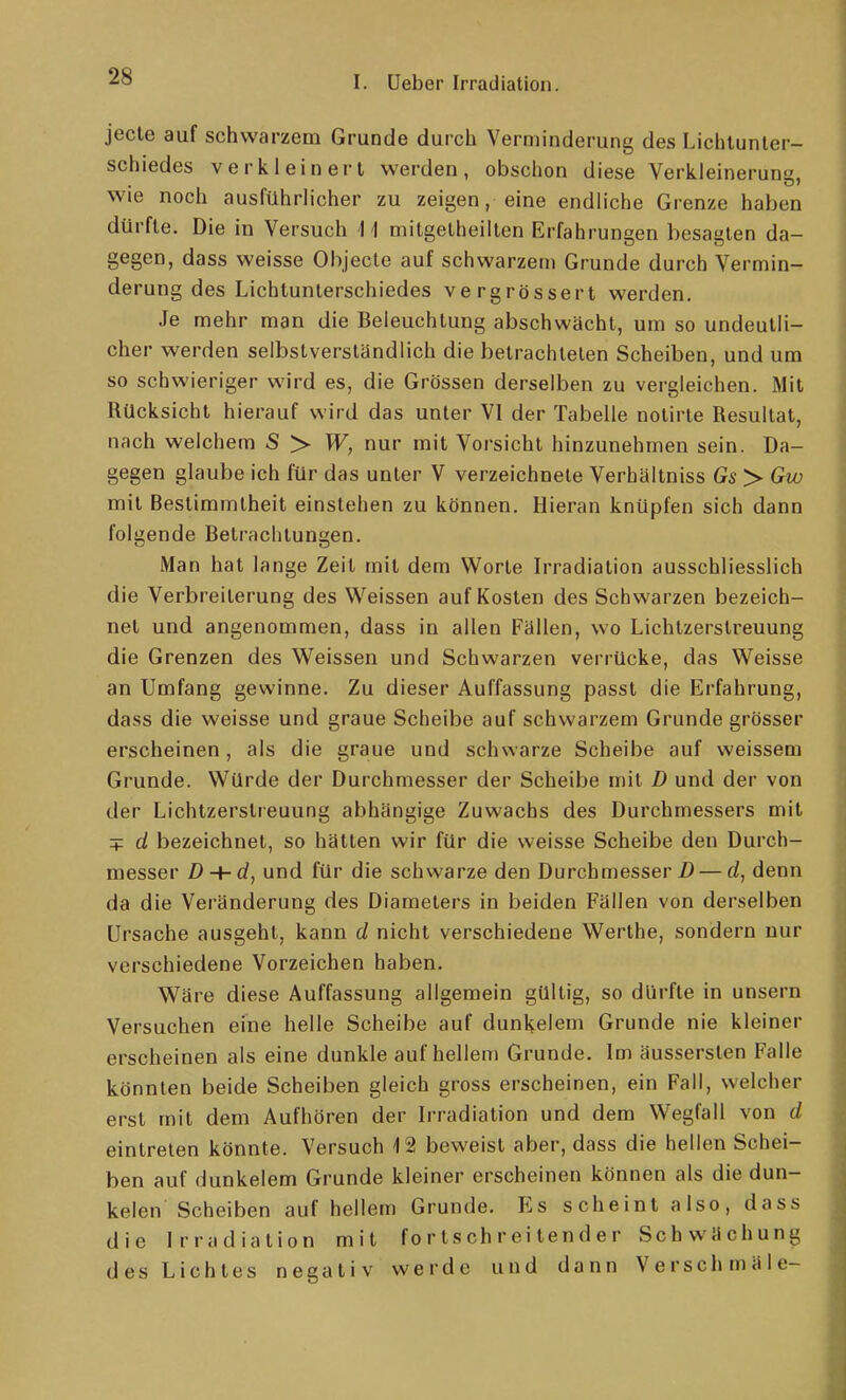 jede auf schwarzem Grunde durch Verminderung des Lichlunler- schiedes verkleinert werden, obschon diese Verkleinerunu. wie noch ausführlicher zu zeigen, eine endliche Grenze haben dürfte. Die in Versuch U mitgelheillen Erfahrungen besagten da- gegen, dass weisse Ohjecle auf schwarzem Grunde durch Vermin- derung des Lichtunterschiedes vergrössert werden. Je mehr man die Beleuchtung abschwächt, um so undeutli- cher werden selbstverständlich die betrachteten Scheiben, und um so schwieriger wird es, die Grössen derselben zu vergleichen. Mit Rücksicht hierauf wird das unter VI der Tabelle nolirle Resultat, nach welchem S > nur mit Vorsicht hinzunehmen sein. Da- gegen glaube ich für das unter V verzeichnete Verbäitniss Gs > Gw mit Bestimmtheit einstehen zu können. Hieran knüpfen sich dann folgende Betrachtungen. Man hat lange Zeit mit dem Worte Irradiation ausschliesslich die Verbreiterung des Weissen auf Kosten des Schwarzen bezeich- net und angenommen, dass in allen Fällen, wo Lichtzerstreuung die Grenzen des Weissen und Schwarzen verrücke, das Weisse an Umfang gewinne. Zu dieser Auffassung passt die Erfahrung, dass die weisse und graue Scheibe auf schwarzem Grunde grösser erscheinen, als die graue und schwarze Scheibe auf weissem Grunde. Würde der Durchmesser der Scheibe mit D und der von der Lichtzerstteuung abhängige Zuwachs des Durchmessers mit + d bezeichnet, so hätten wir für die weisse Scheibe den Durch- messer D-+-d, und für die schwarze den Durchmesser Z) — d, denn da die Veränderung des Diameters in beiden Fällen von derselben Ursache ausgeht, kann d nicht verschiedene Werthe, sondern nur verschiedene Vorzeichen haben. Wäre diese Auffassung allgemein gültig, so dürfte in unsern Versuchen eine helle Scheibe auf dunkelem Grunde nie kleiner erscheinen als eine dunkle auf hellem Grunde. Im äusserslen Falle könnten beide Scheiben gleich gross erscheinen, ein Fall, welcher erst mit dem Aufhören der Irradiation und dem Wegfall von d eintreten könnte. Versuch 12 beweist aber, dass die hellen Schei- ben auf dunkelem Grunde kleiner erscheinen können als die dun- kelen Scheiben auf hellem Grunde. Es scheint also, dass die Irradiation mit fortschreitender Schwächung des Lichtes negativ werde und dann Verschmäle-