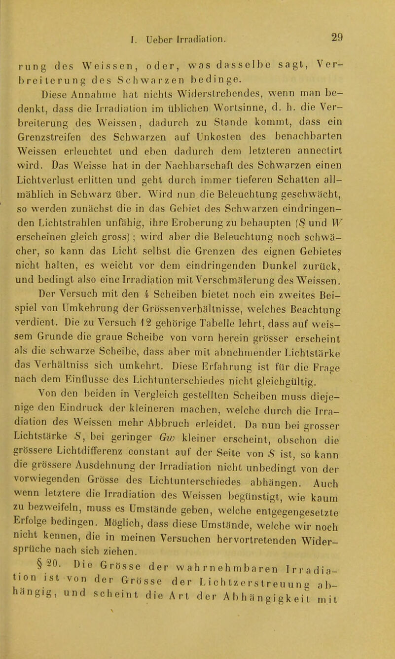 rung des Weissen, oder, was dasselbe sagt, Ver- breiterung des Schwarzen bedinge. Diese Annahme hat nichts Widerstrebendes, wenn man be- denkt, dass die Irradiation im üblichen Wortsinne, d. Ii. die Ver- breiterung des Weissen, dadurch zu Stande kommt, dass ein Grenzstreifen des Schwarzen auf Unkosten des benachbarten Weissen erleuchtet und eben dadurch den) letzleren annectirt wird. Das Weisse hat in der Nachbarschaft des Schwarzen einen Lichtverlust erlitten und gehl durch immer tieferen Schalten all- mählich in Schwarz über. Wird nun die Beleuchtung geschwächt, so werden zunächst die in das Gebiet des Schwarzen eindringen- den Lichtstrahlen unfähig, ihre Eroberung zu behaupten {S und W erscheinen gleich gross); wird aber die Beleuchtung noch schwä- cher, so kann das Licht selbst die Grenzen des eignen Gebietes nicht halten, es weicht vor dem eindringenden Dunkel zurück, und bedingt also eine Irradiation mit Verschmälerung des Weissen. Der Versuch mit den 4 Scheiben bietet noch ein zweites Bei- spiel von Umkehrung der Grössenverhältnisse, welches Beachtung verdient. Die zu Versuch 12 gehörige Tabelle lehrt, dass auf weis- sem Grunde die graue Scheibe von vorn herein grösser erscheint als die schwarze Scheibe, dass aber mit abnehmender Lichtstärke das Verhältniss sich umkehrt. Diese Erfahrung ist für die Frage nach dem Einflüsse des Lichlunterschiedes nicht gleichgültig. Von den beiden in Vergleich gestellten Scheiben muss dieje- nige den Eindruck der kleineren machen, welche durch die Irra- diation des Weissen mehr Abbruch erleidet. Da nun bei grosser Lichtstärke S, bei geringer Gw kleiner erscheint, obschon die grössere Lichtdifferenz constant auf der Seite von S ist, so kann die grössere Ausdehnung der Irradiation nicht unbedingt von der vorwiegenden Grösse des Lichlunterschiedes abhängen. Auch wenn letzlere die Irradiation des Weissen begünstigt, wie kaum zu bezweifeln, muss es Umstände geben, welche entgegengesetzte Erfolge bedingen. Möglich, dass diese Umstände, welche wir noch nicht kennen, die in meinen Versuchen hervortretenden Wider- sprüche nach sich ziehen. §20. Die Grösse der wahrnehmbaren Irradia- tion ist von der Grösse der LichtzersIreuung ab- hängig, und scheint die Art der Abhängigkeit m 11