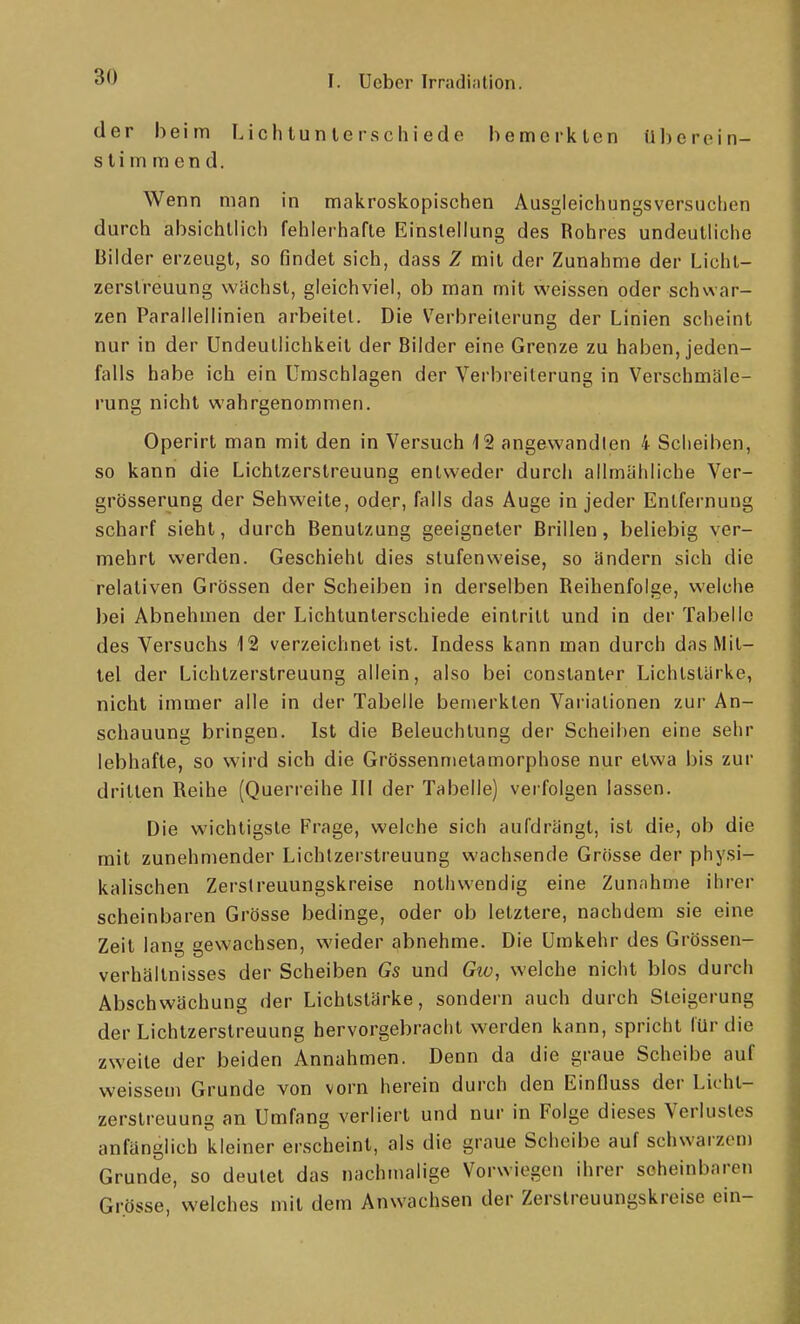 der beim Lichtunlcrschiede bemerkten überein- stimmend. Wenn man in makroskopischen Ausgleichungsversuchen durch absichtlich fehlerhafte Einstellung des Rohres undeutliche Bilder erzeugt, so findet sich, dass 1 mit der Zunahme der Lichl- zerstreuung wächst, gleichviel, ob man mit weissen oder schwar- zen Parallellinien arbeitel. Die Verbreiterung der Linien scheint nur in der Undeutlichkeit der Bilder eine Grenze zu haben, jeden- falls habe ich ein Umschlagen der Verbreiterung in Verschmäle- rung nicht wahrgenommen. Operirt man mit den in Versuch 12 angewandten 4 Scheiben, so kann die Lichtzerstreuung entweder durch allmähliche Ver- grösserung der Sehweite, oder, falls das Auge in jeder Entfernung scharf sieht, durch Benutzung geeigneter Brillen, beliebig ver- mehrt werden. Geschieht dies stufenweise, so ändern sich die relativen Grössen der Scheiben in derselben Reihenfolge, welche bei Abnehmen der Lichtunterschiede eintritt und in der Tabelle des Versuchs 12 verzeichnet ist. Indess kann man durch das Mit- tel der Lichtzerstreuung allein, also bei constanter Lichtstärke, nicht immer alle in der Tabelle bemerkten Vai'ialionen zur An- schauung bringen. Ist die Beleuchtung der Scheiben eine sehr lebhafte, so wird sich die Grössenmetamorphose nur etwa bis zur dritten Reihe (Querreihe III der Tabelle) verfolgen lassen. Die wichtigste Frage, welche sich aufdrängt, ist die, ob die mit zunehmender Lichtzerstreuung wachsende Grösse der physi- kalischen Zerslreuungskreise nothwendig eine Zunahme ihrer scheinbaren Grösse bedinge, oder ob letztere, nachdem sie eine Zeit lang gewachsen, wieder abnehme. Die Umkehr des Grössen- verhältnisses der Scheiben Gs und Gtü, welche nicht blos durch Abschwächung der Lichtstärke, sondern auch durch Steigerung der Lichtzerstreuung hervorgebracht werden kann, spricht für die zweite der beiden Annahmen. Denn da die graue Scheibe auf weissem Grunde von vorn herein durch den EinOuss der Licht- zerstreuung an Umfang verliert und nur in Folge dieses Verlustes anfänglich kleiner erscheint, als die graue Scheibe auf schwarzen) Grunde, so deutet das nachmalige Vorwiegen ihrer scheinbaren Gi-össe, welches mit dem Anwachsen der Zerstreuungskreise ein-