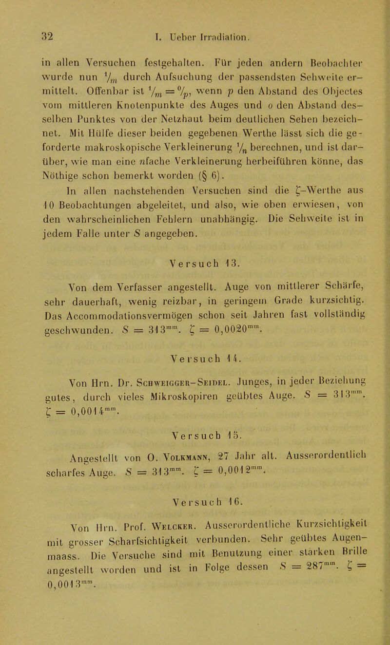 in allen Versuchen feslgehallen. Für jeden andern Beohacliler wurde nun 7„j durch Aufsuchung der passendsten Sehweite er- mittelt. Offenbar ist y^ = 7p, wenn p den Abstand des Oiijectes vom mittleren Knotenpunkte des Auges und o den Absland des- selben Punktes von der Netzhaut beim deutlichen Sehen bezeich- net. Mit Hülfe dieser beiden gegebenen Werthe liisst sich die ge- forderte makroskopische Verkleinerung '/„ berechnen, und ist dar- über, wie man eine ?ifache Verkleinerung herbeiführen könne, das Nöthige schon bemerkt worden (§ 6). In allen nachstehenden Versuchen sind die ^-Werthe aus 10 Beobachtungen abgeleitet, und also, wie oben erwiesen, von den wahrscheinlichen Fehlern unabhängig. Die Sehweite ist in jedem Falle unter S angegeben. Versuch 13. Von dem Verfasser angestellt. Auge von mittlerer Schärfe, sehr dauerhaft, wenig reizbar, in geringem Grade kurzsichtig. Das Accommodationsvermögen schon seit Jahren fast vollständig geschwunden. S = 313'\ t = 0,0020. Versuch 14. Von Hrn. Dr. ScHWEiGGER-SEinEL. Junges, in jeder Beziehung gutes, durch vieles Miki'oskopiren geübtes Auge. S = 313. l = 0,0014'. Ve rsucb 15. Angestellt von 0. Volkmann, 27 Jahr all. Ausserordentlich scharfes^Auge. S = 313. c = 0,001 S'™. Versuch 16. Von Hrn. Prof. Welcker. Ausserordentliche Kurzsichtigkeit mit grosser Scharfsichtigkeit verbunden. Sehr geübles Augen- maass.. Die Vorsuche sind mit Benutzung einer starken Brille angestellt worden und ist in Folge dessen .S = 287''. ^ = 0,0013.