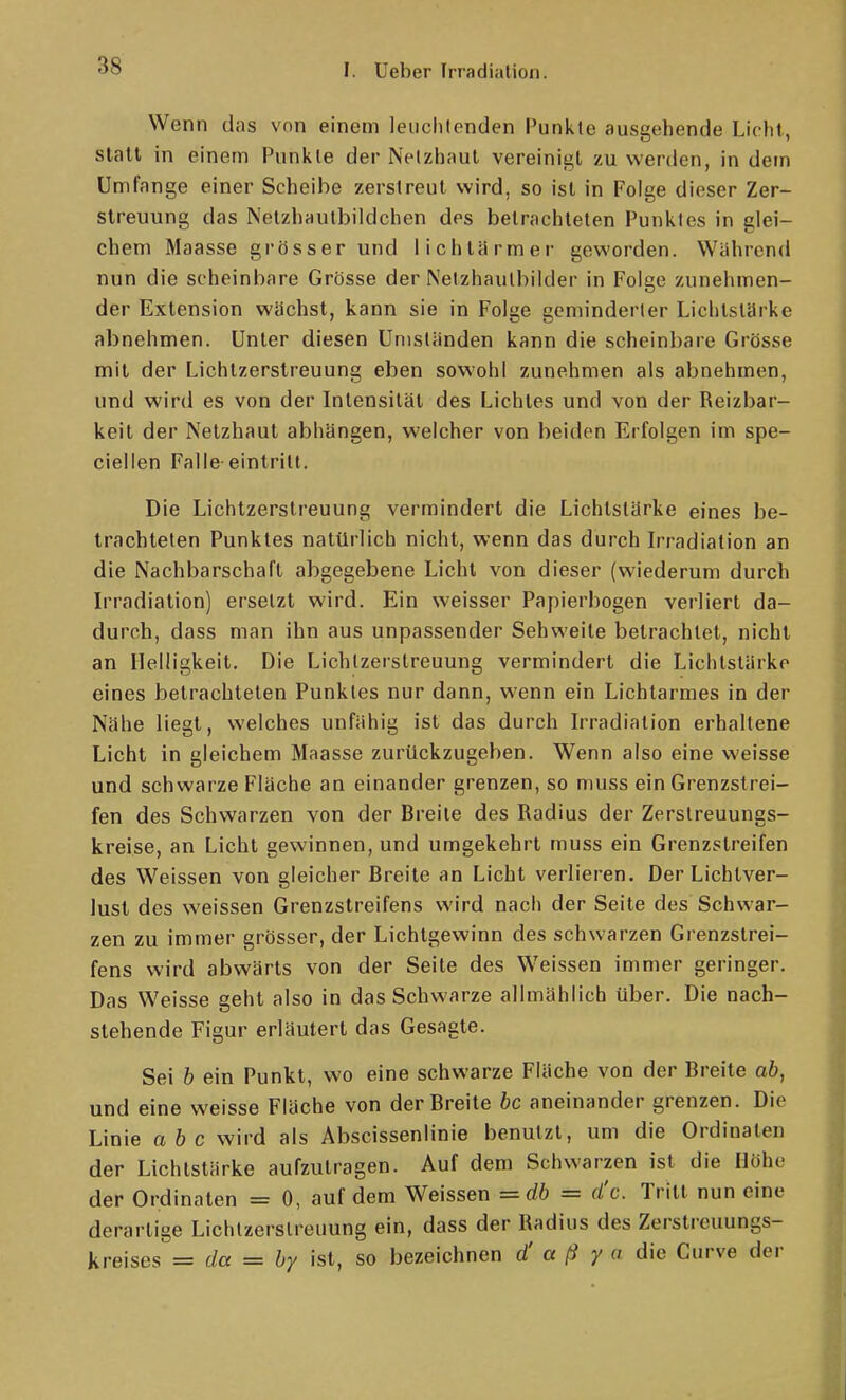 Wenn das von einem leuchtenden Punkte ausgehende Licht, statt in einem Punkte der Netzhaut vereinigt zu werden, in detn Umfange einer Scheibe zerstreut wird, so ist in Folge dieser Zer- streuung das Netzhautbildchen des betrachteten Punktes in glei- chem Maasse grösser und lichtärmer geworden. Während nun die scheinbare Grösse der Netzhautbilder in Folge zunehmen- der Extension wächst, kann sie in Folge geminderter Lichtstärke abnehmen. Unter diesen Umständen kann die scheinbare Grösse mit der Lichtzerstreuung eben sowohl zunehmen als abnehmen, und wird es von der Intensität des Lichtes und von der Reizbar- keit der Netzhaut abhängen, welcher von beiden Erfolgen im spe- ciellen Falle eintritt. Die Lichtzerstreuung vermindert die Lichtstärke eines be- trachteten Punktes natürlich nicht, wenn das durch Irradiation an die Nachbarschaft abgegebene Licht von dieser (wiederum durch Irradiation) ersetzt wird. Ein weisser Papierbogen verliert da- durch, dass man ihn aus unpassender Sehweite betrachtet, nicht an Helligkeit. Die Lichlzerslreuung vermindert die Lichtstärke eines betrachteten Punktes nur dann, wenn ein Lichtarmes in der Nähe liegt, welches unfähig ist das durch Irradiation erhaltene Licht in gleichem Maasse zurückzugeben. Wenn also eine weisse und schwarze Fläche an einander grenzen, so muss ein Grenzstrei- fen des Schwarzen von der Breite des Radius der Zerslreuungs- kreise, an Licht gewinnen, und umgekehrt muss ein Grenzstreifen des Weissen von gleicher Breite an Licht verlieren. Der Lichtver- lust des weissen Grenzstreifens wird nach der Seite des Schwar- zen zu immer grösser, der Lichtgewinn des schwarzen Grenzstrei- fens wird abwärts von der Seite des Weissen immer geringer. Das Weisse geht also in das Schwarze allmählich über. Die nach- stehende Figur erläutert das Gesagte. Sei b ein Punkt, wo eine schwarze Fläche von der Breite ab, und eine weisse Fläche von der Breite bc aneinander grenzen. Die Linie abc wird als Abscissenlinie benutzt, um die Ordinaten der Lichtstärke aufzutragen. Auf dem Schwarzen ist die Höhe der Ordinaten = 0, auf dem Weissen =db = d'c. Tritt nun eine derartige Lichlzerslreuung ein, dass der Radius des Zerstreuungs- kreises = da = by ist, so bezeichnen d' a ß y a die Curve der