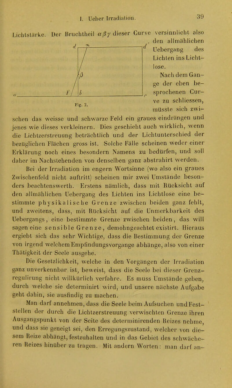 Fi?. 2. Lichtslarke. Der Bruchlheil aßy dieser Curve versinnlicht also , den allmählichen Uebergang des Lichten ins Lichl- lose. Nach dem Gan- ge dei' eben be- sprochenen Cur- ve zu schliessen, mUssle sich zwi- schen das weisse und schwarze Feld ein graues eindrängen und jenes wie dieses verkleinern. Dies geschieht auch wirklich, wenn die Lichlzerstreuung beträchtlich und der Lichtunterschied der bezüglichen Flächen gross ist. Solche Fälle scheinen weder einer Erklärung noch eines besondern Namens zu bedürfen, und soll daher im Nachstehenden von denselben ganz abstrahirt werden. Bei der Irradiation im engern Wortsinne (wo also ein graues Zwischenfeld nicht auftritt) scheinen mir zwei Umstände beson- ders beachtenswerth. Erstens nämlich, dass mit Rücksicht auf den allmählichen Uebergang des Lichten ins Lichtlose eine be- stimmte physikalische Grenze zwischen beiden ganz fehlt, und zweitens, dass, mit Rücksicht auf die Unmerkbarkeit des Uebergangs, eine bestimmte Grenze zwischen beiden, das will sagen eine sensible Gren ze , demohngeachtet exislirt. Hieraus ergiebt sich das sehr Wichtige, dass die Bestimmung der Grenze von irgend welchem Empfindungsvorgange abhänge, also von einer Thätigkeit der Seele ausgehe. Die Gesetzlichkeit, welche in den Vorgängen der b'radiation ganz unverkennbar ist, beweist, dass die Seele bei dieser Grenz- regulirung nicht willkürlich verfahre. Es muss Umstände geben, durch welche sie determinirt wird, und unsere nächste Aufgabe geht dahin, sie ausfindig zu machen. Man darf annehmen, dass die Seele beim Aufsuchen undFest- stellen der durch die Lichtzerstreuung verwischten Grenze ihren Ausgangspunkt von der Seite des determinirenden Heizes nehme, und dass sie geneigt sei, den Erregungszustand, welcher von die- sem Reize abhängt, festzuhalten und in das Gebiet des schwäche- ren Reizes hinüber zu tragen. Mit andern Worten : man darf an-