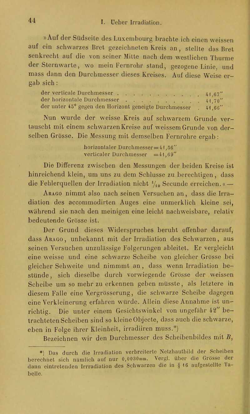 »Auf der Südseile des Luxembourg brachte ich einen weissen auf ein schwarzes Brei gezeichneten Kreis an, stellte das Bret senkrecht auf die von seiner Milte nach dem westlichen Thurme der Sternwarle, wo mein Fernrohr stand, gezogene Linie, und mass dann den Durchmesser dieses Kreises. Auf diese Weise er- gab sich: der verticale Durchmesser 4 ^ 57 der liorizontale Durchmesser A I 70 der unter 45 gegen den Horizont geneigte Durchmesser 41,6C Nun wurde der weisse Kreis auf schwarzem Grunde ver- tauscht mit einem schwarzen Kreise auf weissem Grunde von der- selben Grösse. Die Messung mil demselben Fernrohre ergab: horizontaler Durchmesser=41,56 verticaler Durclimesser =41,69 Die Differenz zwischen den Messungen der beiden Kreise ist hinreichend klein, um uns zu dem Schlüsse zu berechtigen, dass die Fehlerquellen der Irradiation nicht Secunde erreichen.« — Arago nimmt also nach seinen Versuchen an, dass die Irra- diation des accommodirten Auges eine unmerklich kleine sei, während sie nach den meinigen eine leicht nachweisbare, relativ bedeutende Grösse ist. Der Grund dieses Widerspruches beruht offenbar darauf, dass Arago, unbekannt mit der Irradiation des Schwarzen, aus seinen Versuchen unzulässige Folgerungen ableitet. Er vergleicht eine weisse und eine schwarze Scheibe von gleicher Grösse bei gleicher Sehweile und nimmmt an , dass wenn Irradiation be- stünde , sich dieselbe durch vorwiegende Grösse der weissen Scheibe um so mehr zu erkennen geben müsste, als letztere in diesem Falle eine V.ergrösserung, die schwarze Scheibe dagegen eine Verkleinerung erfahren würde. Allein diese Annahme ist un- richtig. Die unter einem Gesichtswinkel von ungefähr 42 be- trachteten Scheiben sind so kleine Objecte, dass auch die schwarze, eben in Folge ihrer Kleinheit, irradiiren muss.*) Bezeichnen wir den Durchmesser des Scheibenbildes mit B, *) Das durch die Irradiation verbreiterte Netzhautbild der Scheiben berechnet sich nämlich auf nur O.OOaOmm. Vergi. über die Grösse der dann eintretenden Irrradialion des Schwarzen die in § 16 aufgestellte Ta- belle.