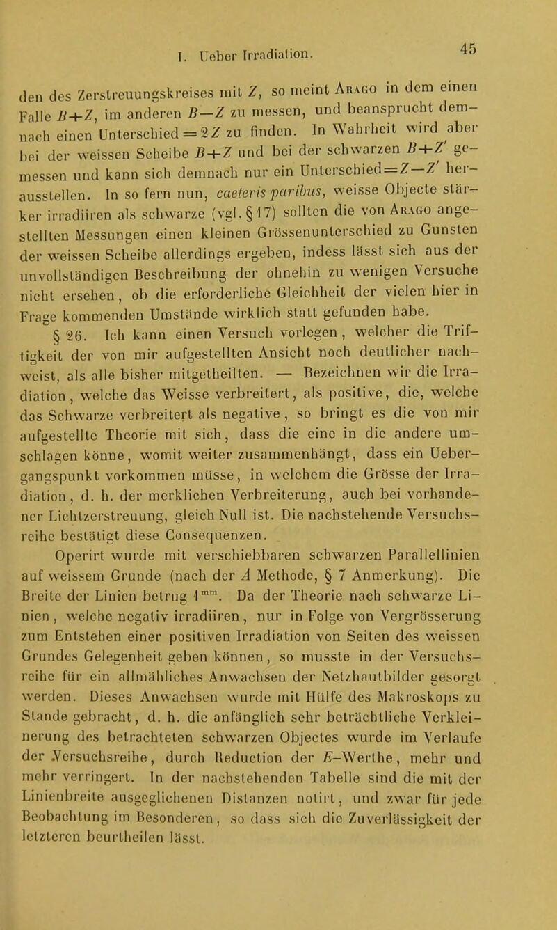 den des Zerslreuungskreises inil Z, so meint Arago in dem emen Falle B+Z, im anderen B-Z zu messen, und beansprucht dem- nach einen Unterschied = 2Z zu finden. In Wahrheil Nvird aber bei der weissen Scheibe B+Z und bei der schwarzen B-i-Z' ge- messen und kann sich demnach nur ein Unterschied=Z—Z' her- ausstellen. In so fern nun, caeteris paribus, weisse Objecto stär- ker irradiiren als schwarze (vgl. §17) sollten die von Arago ange- stellten Messungen einen kleinen Grössenunterschied zu Gunsten der weissen Scheibe allerdings ergeben, indess lüsst sich aus der unvollständigen Beschreibung der ohnehin zu wenigen Versuche nicht ersehen, ob die erforderliche Gleichheit der vielen hier in Frage kommenden Umstände wirklich statt gefunden habe. § 26. Ich kann einen Versuch vorlegen, welcher die Trif- tigkeit der von mir aufgestellten Ansicht noch deutlicher nach- weist, als alle bisher mitgetheilten. — Bezeichnen wir die Irra- diation, welche das Weisse verbreitert, als positive, die, welche das Schwarze verbreitert als negative , so bringt es die von mir aufgestellte Theorie mit sich, dass die eine in die andere um- schlagen könne, womit weiter zusammenhängt, dass ein üeber- gangspunkl vorkommen müsse, in welchem die Grösse der Irra- diation , d. h. der merklichen Verbreiterung, auch bei vorhande- ner Lichtzerstreuung, gleich Null ist. Die nachstehende Versuchs- reihe bestätigt diese Gonsequenzen. Operirt wurde mit verschiebbaren schwarzen Parallellinien auf weissem Grunde (nach der A Methode, § 7 Anmerkung). Die Breite der Linien betrug 1'. Da der Theorie nach schwarze Li- nien , welche negativ irradiiren, nur in Folge von Vergrösserung zum Entstehen einer positiven Irradiation von Seilen des weissen Grundes Gelegenheil geben können, so musste in der Versuchs- reihe für ein allmähliches Anwachsen der Netzhautbilder gesorgt werden. Dieses Anwachsen wurde mit Hülfe des Makroskops zu Stande gebracht, d. h. die anfänglich sehr beträchtliche Verklei- nerung des betrachteten schwarzen Objecles wurde im Verlaufe der .Versuchsreihe, durch Reduction der E-Werlhe, mehr und mehr verringert. In der nachstehenden Tabelle sind die mit der Linienbreite ausgeglichenen Distanzen nolirt, und zwar für jede Beobachtung im Besonderen, so dass sich die Zuverlässigkeit der letzleren beurtheilen lässl.
